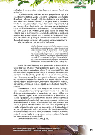 Unidade I

avaliações, é compreendida muito claramente como a função dos
professores.
Os professores são, portanto, aqueles que professam algo que
consideram verdadeiro, válido, necessário e útil para a perpetuação
da cultura e alcance daqueles objetivos indicados pela sociedade
para preservação de sua sobrevivência. São pessoas especializadas e
habilitadas para, sistematicamente, indicar ao aluno/aprendente “[...]
um conjunto de conhecimentos que o tempo e a experiência selecionaram da cultura universal e diz respeito à nossa vivência cultural” (TOSI, 2001, p. 24). Portanto, pelo que a autora nos expõe, fica
evidente que os conhecimentos acumulados ao longo da existência
humana, vão ser transmitidos pelo “ensinante” ao “aprendente”, mas,
para tal, é necessário que sejam selecionados conteúdos considerados, pela sociedade como mais relevantes às suas crianças e jovens.
Visto dessa forma, o ato de ensinar indica que
[...] a função do professor/a será facilitar o surgimento do
contexto de compreensão comum e trazer instrumentos
procedentes da ciência, do pensamento e das artes para
enriquecer [...] espaço de conhecimento compartilhado,
mas nunca substituir o processo de construção dialética
desse espaço, impondo suas próprias representações ou
cerceando as possibilidades de negociação aberta de todos e cada um dos elementos que compõe o contexto de
compreensão comum (SACRISTÁN; GÓMEZ, 1998, p. 64).

Vamos detalhar um pouco mais para dirimir qualquer dúvida?
O que Sacristán e Gomes (1998) propõem é que se crie, na sala de
aula, um espaço de negociação aberta (espaço compartilhado) aos
elementos que compõem esse contexto no qual seja possível o comprometimento dos alunos, que trarão seus conhecimentos prévios,
seus interesses e concepções, preocupações, desejos e experiências
e o compromisso do professor de facilitar a compreensão em um
processo aberto de comunicação, oferecendo instrumentos culturais,
provocando a reflexão, o debate e a ação que redundarão no conhecimento.
Dessa forma,não deve haver, por parte do professor, a exagerada preocupação em cumprir programas e vencer o livro-texto, mas
de trazer aqueles conceitos e proposições da cultura pública que
serão assimilados pelo aluno como instrumentos e ferramentas de
análise e propostos, quando realmente tenham conexão com suas
preocupações intelectuais, vitais e possam promover a transferência
de conhecimentos e cultura pública dominados pelo professor. Em
síntese, o que os referidos autores propõem é que a aprendizagem
escolar seja considerada como um longo processo de assimilação e
reconstrução por parte do aluno da cultura e do conhecimento público
da comunidade social com a intenção direta do professor, num contexto de comunicação e compreensão comprometido, designado
por eles como espaço compartilhado.
Como bem salienta Weisz (2005, p. 65),

Unidade I: Projeto Pedagógico e sua Articulação com o Processo de Ensino e
de Aprendizagem Integrado à Comunidade: Parcerias Possíveis

25

 