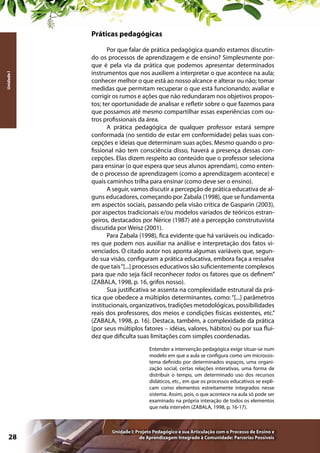 Unidade I

Práticas pedagógicas
Por que falar de prática pedagógica quando estamos discutindo os processos de aprendizagem e de ensino? Simplesmente porque é pela via da prática que podemos apresentar determinados
instrumentos que nos auxiliem a interpretar o que acontece na aula;
conhecer melhor o que está ao nosso alcance e alterar ou não; tomar
medidas que permitam recuperar o que está funcionando; avaliar e
corrigir os rumos e ações que não redundaram nos objetivos propostos; ter oportunidade de analisar e refletir sobre o que fazemos para
que possamos até mesmo compartilhar essas experiências com outros profissionais da área.
A prática pedagógica de qualquer professor estará sempre
conformada (no sentido de estar em conformidade) pelas suas concepções e ideias que determinam suas ações. Mesmo quando o profissional não tem consciência disso, haverá a presença dessas concepções. Elas dizem respeito ao conteúdo que o professor seleciona
para ensinar (o que espera que seus alunos aprendam), como entende o processo de aprendizagem (como a aprendizagem acontece) e
quais caminhos trilha para ensinar (como deve ser o ensino).
A seguir, vamos discutir a percepção de prática educativa de alguns educadores, começando por Zabala (1998), que se fundamenta
em aspectos sociais, passando pela visão crítica de Gasparin (2003),
por aspectos tradicionais e/ou modelos variados de teóricos estrangeiros, destacados por Nérice (1987) até a percepção construtuvista
discutida por Weisz (2001).
Para Zabala (1998), fica evidente que há variáveis ou indicadores que podem nos auxiliar na análise e interpretação dos fatos vivenciados. O citado autor nos aponta algumas variáveis que, segundo sua visão, configuram a prática educativa, embora faça a ressalva
de que tais “[...] processos educativos são suficientemente complexos
para que não seja fácil reconhecer todos os fatores que os definem”
(ZABALA, 1998, p. 16, grifos nosso).
Sua justificativa se assenta na complexidade estrutural da prática que obedece a múltiplos determinantes, como: “[...] parâmetros
institucionais, organizativos, tradições metodológicas, possibilidades
reais dos professores, dos meios e condições físicas existentes, etc.”
(ZABALA, 1998, p. 16). Destaca, também, a complexidade da prática
(por seus múltiplos fatores – idéias, valores, hábitos) ou por sua fluidez que dificulta suas limitações com simples coordenadas.
Entender a intervenção pedagógica exige situar-se num
modelo em que a aula se configura como um microssistema definido por determinados espaços, uma organização social, certas relações interativas, uma forma de
distribuir o tempo, um determinado uso dos recursos
didáticos, etc., em que os processos educativos se explicam como elementos estreitamente integrados nesse
sistema. Assim, pois, o que acontece na aula só pode ser
examinado na própria interação de todos os elementos
que nela intervêm (ZABALA, 1998, p. 16-17).

28

Unidade I: Projeto Pedagógico e sua Articulação com o Processo de Ensino e
de Aprendizagem Integrado à Comunidade: Parcerias Possíveis

 