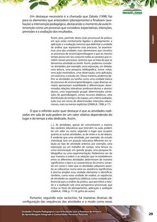 Assim, pois, partindo desta visão processual da prática,
em que estão estritamente ligados o planejamento, a
aplicação e a avaliação, teremos que delimitar a unidade
de análise que representa este processo. Se examinamos uma das unidades mais elementares que constitui
os processos de ensino/aprendizagem e que ao mesmo
tempo possui em seu conjunto todas as variáveis que incidem nesses processos, veremos que se trata do que se
denomina atividade ou tarefa. Assim, podemos considerar atividades, por exemplo: uma exposição, um debate,
uma leitura, uma pesquisa bibliográfica, tomar notas,
uma ação motivadora, uma observação, uma aplicação,
um exercício, o estudo, etc. Dessa maneira, podemos definir as atividades ou tarefas como uma unidade básica
do processo de ensino/aprendizagem, cujas diversas variáveis apresentam estabilidade e diferenciação: determinadas relações interativas professor/alunos e alunos/
alunos, uma organização grupal, determinados conteúdos de aprendizagem, certos recursos didáticos, uma
distribuição do tempo e do espaço, um critério avaliador,
tudo isso em torno de determinadas intenções educacionais, mais ou menos explícitas (ZABALA, 1998, p 17).

Unidade I

Um destaque necessário é a chamada que Zabala (1998) faz
para os elementos que antecedem (planejamento) e finalizam (avaliação) a intervenção pedagógica, destacando o momento da aula/intervenção como um processo que considera: expectativas, intenções,
previsões e a avaliação dos resultados.

O que o referido autor quer destacar é que as atividades realizadas em sala de aula podem ter um valor relativo dependendo do
lugar e do tempo a elas dedicado. Assim,
[...]. As atividades, apesar de concentrarem a maioria
das variáveis educativas que intervêm na aula, podem
ter um valor ou outro, segundo o lugar que ocupem
quanto as outras atividades, as de antes e as de depois.
É evidente que uma atividade, por exemplo, de estudo
individual, terá um posição educativa diferente em relação ao tipo de atividade anterior, por exemplo, uma
exposição ou um trabalho de campo, uma leitura ou
uma comunicação em grande grupo, uma pesquisa bibliográfica ou uma experimentação. Poderemos ver de
que maneira a ordem e as relações que se estabelecem
entre as diferentes atividades determinam de maneira
significativa o tipo e as características do ensino. Levando em conta o valor que as atividades adquirem quando as colocamos numa série ou seqüência significativa,
é preciso ampliar essa unidade elementar e identificar,
também, como nova unidade de análise, as seqüências
de atividades ou seqüências didáticas como unidade preferencial para a análise da prática, que permitirá o estudo e a avaliação sob uma perspectiva processual, que
inclua as fases de planejamento, aplicação e avaliação
(ZABALA, 1998, p. 17-18, grifos do autor).

Portanto, seguindo esse raciocínio, há maneiras diversas de
configuração das sequências das atividades e o modo como essas
Unidade I: Projeto Pedagógico e sua Articulação com o Processo de Ensino e
de Aprendizagem Integrado à Comunidade: Parcerias Possíveis

29

 