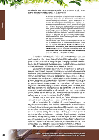 Unidade I

sequências encontram–se conformadas caracterizam a prática educativa de determinado professor. É assim que
A maneira de configurar as seqüências de atividades é um
dos traços mais claros que determinam as características
diferenciais da prática educativa. Desde o modelo mais tradicional de ‘aula magistral’ (com a seqüência: exposição, estudos sobre apontamentos ou manual, prova, qualificação)
até o método de ‘projetos de trabalho global’ (escolha do
tema, planejamento, pesquisa e processamento da informação, índice, dossiê de síntese, avaliação), podemos ver
que todos têm como elementos identificadores as atividades que os compõem, mas que adquirem personalidade diferencial segundo o modo como se organizam e articulam
em seqüências ordenadas.
Se realizarmos uma análise dessas seqüências buscando os elementos que as compõem nos daremos conta
de que são um conjunto de atividades ordenadas, estruturadas e articuladas para a realização de certos
objetivos educacionais, que têm um princípio e um fim
conhecidos tanto pelos professores como pelos alunos
(ZABALA, 1998, p. 17-18, grifos do autor).

O ponto de partida para a análise de Zabala (1998), ou seja, seu
núcleo central foi o estudo das unidades didáticas (unidades de programação ou unidades de programação pedagógica) com suas sequências de atividades estruturadas quer no modo tradicional, quer em
metodologias mais diferenciadas no modo de ensinar.
Esse autor selecionou sete variáveis ou dimensões para proceder à descrição de qualquer proposta metodológica (considerada
como um agrupamento sequenciado das atividades): aula expositiva;
metodologia por descobrimento, por projetos etc.; as situações de comunicação entre professores e alunos, por exemplo (diretivos, participativos, cooperativos); as formas de organizar socialmente ou agrupar
os alunos (grande grupo, grupos móveis ou fixos etc); maneiras de
organizar e distribuir o espaço e o tempo (oficinas, aulas por áreas, cantos etc.); a sistemática de organização dos conteúdos (em disciplinas,
usando a interdisciplinaridade, globalizado etc.); uso dos materiais
(livros, fichas, ensino dirigido etc.) e procedimentos avaliativos (de resultados, de processo, formativos) (ZABALA, 1998).
Para esclarecer melhor sua descrição, Zabala (1998) detalha as
variáveis selecionadas, aplicando-as na unidade didática:
a) as sequências de atividade de ensino/aprendizagem, ou
sequências didáticas são uma maneira de encadear e articular as diferentes atividades ao longo de uma unidade didática. Assim, pois, poderemos analisar as diferentes formas de intervenção segundo as atividades
que se realizam e, principalmente, pelo sentido que adquirem quanto a
uma sequência orientada para a realização de determinados objetivos
educativos. As sequências podem indicar a função que tem cada uma
das atividades na construção do conhecimento ou da aprendizagem de
diferentes conteúdos e, portanto, avaliar a pertinência ou não de cada
uma delas, a falta de outras ou a ênfase que devemos lhes atribuir;
b) o papel dos professores e dos alunos e, em resumo, das relações

30

Unidade I: Projeto Pedagógico e sua Articulação com o Processo de Ensino e
de Aprendizagem Integrado à Comunidade: Parcerias Possíveis

 