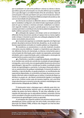 Unidade I

que se produzem na aula entre professor e alunos ou alunos e alunos
que afeta o grau de comunicação e os vínculos afetivos que se estabelecem e que dão lugar a um determinado clima de convivência. Tipos de
comunicações e vínculos que fazem com que a transmissão do conhecimento ou os modelos e as propostas didáticas estejam de acordo ou não
com as necessidades de aprendizagem;
c) a forma de estruturar os diferentes alunos e a dinâmica grupal
que se estabelece configuram uma determinada organização social da
aula em que os meninos e meninas convivem, trabalham e se relacionam segundo modelos nos quais o grande grupo ou os grupos fixos e
variáveis permitem e contribuem de uma forma determinada para o trabalho coletivo e pessoal e sua formação;
d) a utilização dos espaços e do tempo: como se concretizam as
diferentes formas de ensinar usando um espaço mais ou menos rígido e
onde o tempo é intocável ou permite uma utilização adaptável às diferentes necessidades educacionais;
e) a maneira de organizar os conteúdos segundo uma lógica que
provém da própria estrutura formal das disciplinas, ou de acordo com
formas organizativas centradas em modelos globais ou integradores;
f) a existência, as características e o uso dos materiais circulares
e de outros recursos didáticos. O papel e a importância que adquirem,
nas diferentes formas de intervenção, os diversos instrumentos para a
comunicação da informação, para a ajuda nas exposições, para propor
atividades, para a experimentação, para a elaboração e construção do
conhecimento ou para o exercício e a aplicação;
g) e, finalmente, o sentido e o papel da avaliação, entendida tanto no sentido mais restrito de controle dos resultados de aprendizagem
conseguidos, como no de uma concepção global do processo de ensino/
aprendizagem. Seja qual for o sentido que se adote, a avaliação sempre
incide nas aprendizagens e, portanto, é uma peça-chave para determinar as características de qualquer metodologia. A maneira de avaliar os
trabalhos, o tipo de desafios, as ajudas propostas, as manifestações das
expectativas depositadas, os comentários ao longo do processo, as avaliações informais sobre o trabalho que se realiza, a maneira de dispor ou
distribuir os grupos etc. são fatores estreitamente ligados à concepção
que se tem, embora muitas vezes de maneira implícita, com uma forte
carga educativa que a converte numa das variáveis metodológicas mais
determinantes (Adaptado de ZABALA, 1998).
É interessante notar o destaque que o referido autor dá à necessidade de instrumentos teóricos que nos permitam proceder à
análise da prática de forma reflexiva. Aí vão estar refletidas as concepções de educação que os educadores tenham, incluindo a forma
como concebem a função social do ensino e os conhecimentos do processamento da aprendizagem (como se aprende).
A concepção dos aspectos práticos do processo educacional é
abordada por outros autores que, de certo modo, concordam com a
descrição de Zabala (1998), embora não cheguem ao nível de detalhamento desse autor.

Unidade I: Projeto Pedagógico e sua Articulação com o Processo de Ensino e
de Aprendizagem Integrado à Comunidade: Parcerias Possíveis

31

 