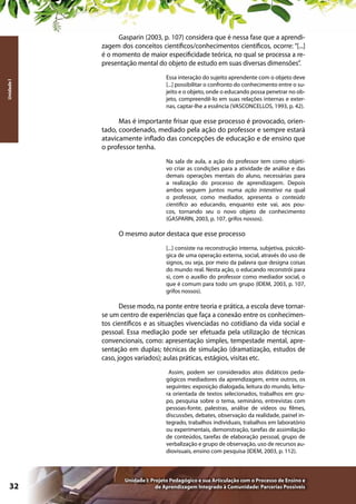 Unidade I

Gasparin (2003, p. 107) considera que é nessa fase que a aprendizagem dos conceitos científicos/conhecimentos científicos, ocorre: “[...]
é o momento de maior especificidade teórica, no qual se processa a representação mental do objeto de estudo em suas diversas dimensões”.
Essa interação do sujeito aprendente com o objeto deve
[...] possibilitar o confronto do conhecimento entre o sujeito e o objeto, onde o educando possa penetrar no objeto, compreendê-lo em suas relações internas e externas, captar-lhe a essência (VASCONCELLOS, 1993, p. 42).

Mas é importante frisar que esse processo é provocado, orientado, coordenado, mediado pela ação do professor e sempre estará
atavicamente inflado das concepções de educação e de ensino que
o professor tenha.
Na sala de aula, a ação do professor tem como objetivo criar as condições para a atividade de análise e das
demais operações mentais do aluno, necessárias para
a realização do processo de aprendizagem. Depois
ambos seguem juntos numa ação interativa na qual
o professor, como mediador, apresenta o conteúdo
científico ao educando, enquanto este vai, aos poucos, tornando seu o novo objeto de conhecimento
(GASPARIN, 2003, p. 107, grifos nossos).

O mesmo autor destaca que esse processo
[...] consiste na reconstrução interna, subjetiva, psicológica de uma operação externa, social, através do uso de
signos, ou seja, por meio da palavra que designa coisas
do mundo real. Nesta ação, o educando reconstrói para
si, com o auxílio do professor como mediador social, o
que é comum para todo um grupo (IDEM, 2003, p. 107,
grifos nossos).

Desse modo, na ponte entre teoria e prática, a escola deve tornarse um centro de experiências que faça a conexão entre os conhecimentos científicos e as situações vivenciadas no cotidiano da vida social e
pessoal. Essa mediação pode ser efetuada pela utilização de técnicas
convencionais, como: apresentação simples, tempestade mental, apresentação em duplas; técnicas de simulação (dramatização, estudos de
caso, jogos variados); aulas práticas, estágios, visitas etc.
Assim, podem ser considerados atos didáticos pedagógicos mediadores da aprendizagem, entre outros, os
seguintes: exposição dialogada, leitura do mundo, leitura orientada de textos selecionados, trabalhos em grupo, pesquisa sobre o tema, seminário, entrevistas com
pessoas-fonte, palestras, análise de vídeos ou filmes,
discussões, debates, observação da realidade, painel integrado, trabalhos individuais, trabalhos em laboratório
ou experimentais, demonstração, tarefas de assimilação
de conteúdos, tarefas de elaboração pessoal, grupo de
verbalização e grupo de observação, uso de recursos audiovisuais, ensino com pesquisa (IDEM, 2003, p. 112).

32

Unidade I: Projeto Pedagógico e sua Articulação com o Processo de Ensino e
de Aprendizagem Integrado à Comunidade: Parcerias Possíveis

 