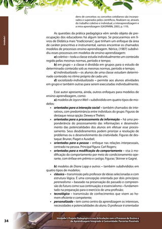 Unidade I

dens de conceitos: os conceitos cotidianos são incorporados e superados pelos científicos. Realizam-se, através
do trabalho coletivo e individual, a interaprendizagem e
a intra-aprendizagem (GASPARIN, 2003, p. 119).

As questões da prática pedagógica vêm sendo objeto de preocupação dos educadores há algum tempo. Se procurarmos em livros de Didática mais “tradicionais”, que tinham um enfoque da área
de caráter prescritivo e instrumental, vamos encontrar os chamados
modelos de processos ensino-aprendizagem. Nérice, (1987) subdividiu esses processos em modelos de ensino-aprendizagem:
a) coletivo – toda a classe estuda individualmente um conteúdo
regido pelas mesmas normas, período e tempo;
b) em grupo – a classe é dividida em grupos para o estudo de
determinado conteúdo sob as mesmas normas, período e tempo;
c) individualizado – os alunos de uma classe estudam determinado conteúdo no ritmo próprio de cada um;
d) socializado-individualizado – permite aos alunos atividades
em grupo e também outras para serem executadas individualmente.
Esse autor apresenta, ainda, outros enfoques para modelos de
ensino-aprendizagem, como:
a) modelos de Joyce e Weil – subdividido em quatro tipos de modelos:
•	 orientados para a interação social – também chamados de interativos, com predominância entre indivíduos do grupo. Figuras de
destaque nessa opção: Dewey e Thelen;
•	 orientados para o processamento da informação – há uma preponderância do processamento das informações e desenvolvimento das potencialidades dos alunos em efetuar esse processamento. Seus desdobramentos podem priorizar a resolução de
problemas ou o desenvolvimento da criatividade. Figuras de destaque: Bruner, Piaget e Ausebel;
•	 orientados para a pessoa – enfoque nas relações interpessoais,
centrado na pessoa. Principal figura: Carl Rogers;
•	 orientados para a modificação do comportamento – visa à modificação do comportamento por meio do condicionamento operante, com ênfase em prêmio e castigo. Figuras: Skinner e Gagné.
b) modelos de Diane Lapp e outros – também subdivididos em
quatro tipos de modelos:
•	 clássico – transmissão pelo professor de ideias selecionadas e com
estrutura lógica. É uma concepção orientada por dois princípios:
perenealismo – baseado na preservação do passado e compreensão do futuro como sua continuação; e essencialismo – fundamentado na preparação para o exercício de uma profissão;
•	 tecnológico – transmissão de conhecimentos que visem ao homem eficiente e competente;
•	 personalizado – tem como centro da aprendizagem os interesses,
necessidades e potencialidades do aluno. O professor é orientador

34

Unidade I: Projeto Pedagógico e sua Articulação com o Processo de Ensino e
de Aprendizagem Integrado à Comunidade: Parcerias Possíveis

 