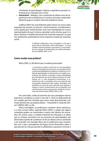 Já Weisz (2001) faz uma brilhante (pelo menos em nossa visão)
exposição do assunto, ao discutir a teoria empirista, considerando-a
como aquela que, historicamente, está mais impregnada em nossas
representações do que é ensinar, aprender, como ensinar, quem é o
aluno. Destaca o modelo skinneriano do “estímulo-resposta”, no qual
nós, professores, pretendemos trocar respostas erradas por respostas
certas.

Unidade I

e facilitador da aprendizagem. Valoriza a experiência pessoal e individual para a interação com o meio;
•	 interacional – dialógico, com a pretensão de efetuar troca de experiências entre os professores e os alunos. Encoraja a responsabilidade do grupo e a análise crítica dos problemas sociais.

A hipótese subjacente a essa concepção é a de que o
aluno precisa memorizar e fixar informações – as mais
simples e parciais possíveis e que devem ir se acumulando com o tempo. O modelo típico de cartilha está baseado nisso (WEISZ, 2001, p. 55).

Como mudar essa prática?
Weisz (2001, p. 58) afirma que a mudança pressupõe
[...] reconstruir a prática a partir de um novo paradigma
teórico. O exemplo que essa autora usa para demonstrar
a referida possibilidade de mudança é a saída de um modelo de aprendizagem empirista para um modelo construtivista. Ela destaca as grandes e graves dificuldades
de entendimento que essa mudança ocasiona. Por quê?
Porque, em [...] uma perspectiva construtivista, o conhecimento não é concebido como uma cópia do real,
incorporado diretamente pelo sujeito: pressupõe uma
atividade, por parte de quem aprende, que organiza e
integra os novos conhecimentos aos já existentes. Isso
vale tanto para o aluno quanto para o professor em processo de transformação (WEISZ, 2001, p. 58).

Por outro lado, a falta do domínio do novo paradigma teórico
pode levar o professor a correr o risco de “[...] ficar se deslocando de
um modelo que lhe é familiar para outro, meio desconhecido, sem
muito domínio de sua própria prática – ‘mesclando’ o modo de ensinar” (WEISZ, 2001, p. 59).
Nessa mesclagem, os professores cometem vários equívocos,
e o mais comum deles, segundo Weisz (2001), é julgar que alguns
conteúdos podem ser construídos e outros não (devem ser ensinados). Em outros casos, o modelo empirista fica intocado e as ideias
que as crianças constroem em seu processo de aprendizagem são
distorcidas a ponto de o professor vê-las (as ideias) como o conteúdo
a ser ensinado. Um exemplo disso são os professores que, encantados com o que a psicogênese da língua escrita desvendou sobre o
que pensam as crianças quando se alfabetizam, passaram a ensinar a

Unidade I: Projeto Pedagógico e sua Articulação com o Processo de Ensino e
de Aprendizagem Integrado à Comunidade: Parcerias Possíveis

35

 