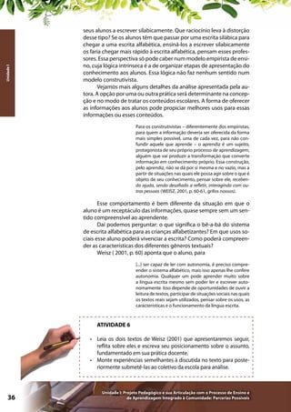 Unidade I

seus alunos a escrever silabicamente. Que raciocínio leva à distorção
desse tipo? Se os alunos têm que passar por uma escrita silábica para
chegar a uma escrita alfabética, ensiná-los a escrever silabicamente
os faria chegar mais rápido à escrita alfabética, pensam esses professores. Essa perspectiva só pode caber num modelo empirista de ensino, cuja lógica intrínseca é a de organizar etapas de apresentação do
conhecimento aos alunos. Essa lógica não faz nenhum sentido num
modelo construtivista.
Vejamos mais alguns detalhes da análise apresentada pela autora. A opção por uma ou outra prática será determinante na concepção e no modo de tratar os conteúdos escolares. A forma de oferecer
as informações aos alunos pode propiciar melhores usos para essas
informações ou esses conteúdos.
Para os construtivistas – diferentemente dos empiristas,
para quem a informação deveria ser oferecida da forma
mais simples possível, uma de cada vez, para não confundir aquele que aprende – o aprendiz é um sujeito,
protagonista de seu próprio processo de aprendizagem,
alguém que vai produzir a transformação que converte
informação em conhecimento próprio. Essa construção,
pelo aprendiz, não se dá por si mesma e no vazio, mas a
partir de situações nas quais ele possa agir sobre o que é
objeto de seu conhecimento, pensar sobre ele, recebendo ajuda, sendo desafiado a refletir, interagindo com outras pessoas (WEISZ, 2001, p. 60-61, grifos nossos).

Esse comportamento é bem diferente da situação em que o
aluno é um receptáculo das informações, quase sempre sem um sentido compreensível ao aprendente.
Daí podemos perguntar: o que significa o bê-a-bá do sistema
de escrita alfabética para as crianças alfabetizantes? Em que usos sociais esse aluno poderá vivenciar a escrita? Como poderá compreender as características dos diferentes gêneros textuais?
Weisz ( 2001, p. 60) aponta que o aluno, para
[...] ser capaz de ler com autonomia, é preciso compreender o sistema alfabético, mais isso apenas lhe confere
autonomia. Qualquer um pode aprender muito sobre
a língua escrita mesmo sem poder ler e escrever autonomamente. Isso depende de oportunidades de ouvir a
leitura de textos, participar de situações sociais nas quais
os textos reais sejam utilizados, pensar sobre os usos, as
características e o funcionamento da língua escrita.

ATIVIDADE 6
•	 Leia os dois textos de Weisz (2001) que apresentaremos seguir,
reflita sobre eles e escreva seu posicionamento sobre o assunto,
fundamentado em sua prática docente.
•	 Monte experiências semelhantes à discutida no texto para posteriormente submetê-las ao coletivo da escola para análise.

36

Unidade I: Projeto Pedagógico e sua Articulação com o Processo de Ensino e
de Aprendizagem Integrado à Comunidade: Parcerias Possíveis

 