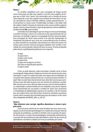 Unidade I

Texto 1
As cartilhas trabalham com uma concepção de língua escrita
como transcrição da fala: elas supõem a escrita como espelho da língua que se fala. Seus ‘textos’ são construídos com a função de tornar
clara (segundo o que elas supõem) essa relação de transcrição. Em geral, são palavras-chave e famílias silábicas, usadas exaustivamente – e
aí encontram-se coisas como ‘O bebê baba na babá, o boi bebe, Didi
dá o dado a Dedé’. A função do material escrito numa cartilha é apenas
ajudar o aluno a desentranhar a regra de geração do sistema alfabético:
que b com a dá ba, e por aí afora.
Centrada nessa abordagem que vê a língua como pura fonologia,
a cartilha introduz o aluno no mundo da escrita, apresentando-lhe um
texto que, na verdade, é apenas um agregado de frases desconectadas.
Essa concepção de “texto” para ensinar a ler está tão impregnada no
imaginário do professor que, certa vez, uma professora que se esforçava, para transformar sua prática, documentou em vídeo uma aula e me
enviou, para mostrar como já conseguia trabalhar sem cartilha. A atividade era uma produção coletiva de texto na lousa. O texto produzido
pelos alunos e grafado pela professora era o seguinte:
O sapo
O sapo é bom.
O sapo come inseto.
O sapo é feio.
O sapo vive na água e na Terra.
Ele solta um líquido pela espinha.
O sapo é verde.
Como se pode observar, cada enunciado é tratado como se fosse
um parágrafo independente. Exigências mínimas de coesão textual, como
não repetir “o sapo” em cada enunciado, nem sequer são consideradas. Só
na quinta frase aparece, pela primeira vez, um pronome para substituir “o
sapo”. Mas na sexta frase, lá está ele de novo. Seria fácil concluir que a professora é que não sabe escrever com um mínimo de coerência e coesão.
Mas não era esse o caso. Além de saber escrever, era uma ótima professora, empenhada e comprometida com seu trabalho e seus alunos. Apenas
havia interiorizado em sua prática o modelo de “texto” que caracteriza
a metodologia de alfabetização expressa nas cartilhas. E de tal maneira
que nem sequer tinha consciência disso: foi preciso tematizar sua prática
a partir dessa situação documentada para que ela pudesse se dar conta
disso (Adaptado de WEISZ, 2001, p. 56-57).
Texto 2
“Não informar nem corrigir significa abandonar o aluno à própria sorte
Como já vimos, diante de um corpo de ideias tão novo como a concepção construtivista da aprendizagem e o modelo de ensino por meio da
resolução de problemas, o professor também está na posição de aprendiz. No entanto, o conhecimento pedagógico é produzido coletivamente,
o que permite aos professores hoje aprenderem a partir do que outros já
aprenderam e tomarem cuidado com erros já cometidos por outros.
Unidade I: Projeto Pedagógico e sua Articulação com o Processo de Ensino e
de Aprendizagem Integrado à Comunidade: Parcerias Possíveis

37

 
