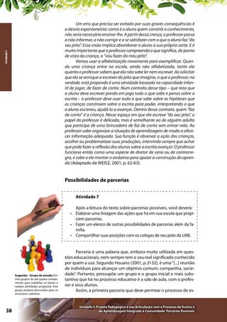Unidade I

Um erro que precisa ser evitado por suas graves consequências é
o desvio espontaneísta: como é o aluno quem constrói o conhecimento,
não seria necessário ensinar-lhe. A partir dessa crença, o professor passa
a não informar, a não corrigir e a se satisfazer com o que o aluno faz “do
seu jeito”. Essa visão implica abandonar o aluno à sua própria sorte. E é
muito importante que o professor compreenda o que significa, do ponto
de vista da criança, o “vou fazer do meu jeito”.
Vamos usar a alfabetização novamente para exemplificar. Quando uma criança entra na escola, ainda não alfabetizada, tanto ela
quanto o professor sabem que ela não sabe ler nem escrever. Ao solicitar
que ela se arrisque a escrever do jeito que imagina, o que o professor, na
verdade, está propondo é uma atividade baseada na capacidade infantil de jogar, de fazer de conta. Num contrato desse tipo – que reza que
o aluno deve escrever pondo em jogo tudo o que sabe e pensa sobre a
escrita – o professor deve usar tudo o que sabe sobre as hipóteses que
as crianças constroem sobre a escrita para poder, interpretando o que
o aluno escreveu, ajudá-lo a avançar. Dentro desse contrato, quem “faz
de conta” é a criança. Nesse espaço em que ela escreve “do seu jeito”, o
papel do professor é delicado, mas é semelhante ao de alguém adulto
que participa de uma brincadeira de faz de conta sem entrar nela. Ao
professor cabe organizar a situação de aprendizagem de modo a oferecer informação adequada. Sua função é observar a ação das crianças,
acolher ou problematizar suas produções, intervindo sempre que achar
que pode fazer a reflexão dos alunos sobre a escrita avançar. O professor
funciona então como uma espécie de diretor de cena ou de contrarregra, e cabe a ele montar o andaime para apoiar a construção do aprendiz (Adaptado de WEISZ, 2001, p. 62-63).

Possibilidades de parcerias
Atividade 7
Após a leitura do texto sobre parcerias possíveis, você deverá:
•	 Elaborar uma listagem das ações que há em sua escola que propiciem parcerias.
•	 Fazer um elenco de outras possibilidades de parcerias além da família.
•	 Compartilhar suas posições com os colegas de seu polo da UAB.

Sugestão - Grupo de estudo: formar grupos de até quatro componentes para trabalhar os textos e
realizar atividades propostas. Este
grupo prepara discussões para os
encontros coletivos.

38

Parceria é uma palavra que, embora muito utilizada em questões educacionais, nem sempre tem o seu real significado conhecido
por quem a usa. Segundo Houaiss (2001, p 2132), é uma “[...] reunião
de indivíduos para alcançar um objetivo comum; companhia, sociedade”. Portanto, pressupõe um grupo e o grupo inicial e mais substantivo que há no processo educativo é a sala de aula, com o professor e seus alunos.
Assim, a primeira parceria que deve permear o processo de es-

Unidade I: Projeto Pedagógico e sua Articulação com o Processo de Ensino e
de Aprendizagem Integrado à Comunidade: Parcerias Possíveis

 