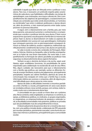 Unidade I: Projeto Pedagógico e sua Articulação com o Processo de Ensino e
de Aprendizagem Integrado à Comunidade: Parcerias Possíveis

Unidade I

colaridade é aquela que deve ser efetuada entre o professor e seus
alunos. Para isso, é necessário um profundo respeito pelas características de cada aluno, suas habilidades e dificuldades, seu tempo de
aprendizagem, suas motivações, seus traços culturais etc. Daí o compartilhamento dos objetivos de aprendizagem, o esclarecimento em
relação aos conteúdos que estão sendo desenvolvidos, os “contratos
ou combinados” que entre si celebram professores e alunos devem
ser, além da primeira, a mais essencial parceria entre todas outras
possíveis no processo educativo.
A seguir, vem o relacionamento com a família, pois, por meio
dessa parceria, será possível aumentar o conhecimento e a compreensão que a escola e o professor terá dos seus alunos. É bom nunca
esquecermos que tanto a escola quanto a família têm os mesmos objetivos: fazer os alunos se desenvolverem em todos os aspectos de
sua personalidade e ter sucesso em suas aprendizagens. Instituições
que conseguem parcerias com os pais/responsáveis conseguem diminuir os índices de violência, evasão e repetência, melhorando significativamente o rendimento das turmas e dos alunos em particular.
Se cabe à escola o ensino dos conteúdos de Português, Matemática, Ciências, História ou Geografia, cabe às famílias acompanharem se as lições de casa foram executadas. Por outro lado, o compartilhamento na formação de valores possibilita ao professor mais
segurança no desenvolvimento desse aspecto formativo.
Tenham os pais o domínio da leitura e da escrita, sejam analfabetos sejam analfabetos funcionais, há possibilidades de serem
requisitados para colaboração na escola/sala de aula de seus filhos.
Mas, alguns cuidados são necessários para que o relacionamento
com a família seja profícuo, por exemplo: aceitar as diferentes formas de arranjos familiares; ausência de julgamentos, principalmente
precipitados; respeito aos valores familiares; abertura de canais de
comunicação; boa recepção em visitas que a família faça à escola;
informação relativa aos sucessos e conquistas, além de alguma possível dificuldade que o aluno possa ter, entre outras.
Apesar de todas as dificuldades inerentes a encontros periódicos entre a família e a escola, principalmente em zona rural, devem
ser envidados esforços nesse sentido, porque, com certeza, todos lucrarão muito com o estreitamento desse laço.
A comunidade em que a escola se insere deve ser o próximo
alvo. Nesse contexto, estão englobados: as empresas e o comércio, as
igrejas, as bibliotecas públicas, os sindicatos, os grupos organizados,
as cooperativas, as empresas/institutos de pesquisa e extensão rural, as faculdades/universidades mais próximas, públicas ou privadas
que são possibilidades ricas de compartilhamento e trocas.
O desencadeamento de parcerias deve ter a iniciativa das escolas, com uma política iniciada desde a elaboração do PPP, passando
por reuniões periódicas, previamente marcadas, como forma de contatos mais intensos e produtivos, principalmente para a comunidade
escolar.

39

 