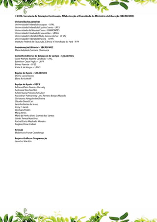 © 2010. Secretaria de Educação Continuada, Alfabetização e Diversidade do Ministério da Educação (SECAD/MEC)
Universidades parceiras
Universidade Federal de Alagoas – UFAL
Universidade Federal do Espírito Santo - UFES
Universidade de Montes Claros - UNIMONTES
Universidade Estadual do Maranhão – UEMA
Universidade Federal de Mato Grosso do Sul - UFMS
Universidade Federal do Paraná – UFPR
Instituto Federal de Educação, Ciência e Tecnologia do Pará - IFPA
Coordenação Editorial – SECAD/MEC
Maria Adelaide Santana Chamusca
Conselho Editorial de Educação do Campo – SECAD/MEC
Cezar Nonato Bezerra Candeias - UFAL
Edmílson Cezar Paglia – UFPR
Erineu Foerste – UFES
Icléia A. de Vargas – UFMS
Equipe de Apoio – SECAD/MEC
Divina Lúcia Bastos
Eliete Ávila Wolff
Equipe de Apoio – UFES
Adriana Vieira Guedes Hartwig
Andressa Dias Koehler
Arlete Maria Pinheiro Schubert
Aryaednyr Polmartney Lima Ferreira Borges Macêdo
Christiano Athayde de Oliveira
Cláudio David Cari
Janinha Gerke de Jesus
Jorcy F. Jacob
Josimara Pezzin
Maria Peres
Marli da Penha Vieira Gomes dos Santos
Ozirlei Teresa Marcilino
Rachel Curto Machado Moreira
Rogério Omar Calliari
Revisão
Elida Maria Fiorot Costalonga
Projeto Gráfico e Diagramação
Leandro Macêdo

 