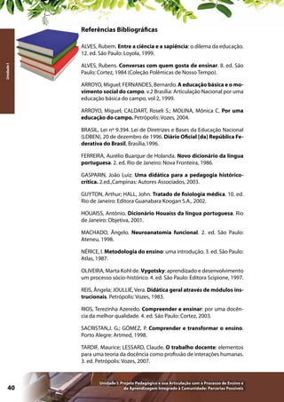 Referências Bibliográficas

Unidade I

ALVES, Rubem. Entre a ciência e a sapiência: o dilema da educação.
12. ed. São Paulo: Loyola, 1999.
ALVES, Rubens. Conversas com quem gosta de ensinar. 8. ed. São
Paulo: Cortez, 1984 (Coleção Polêmicas de Nosso Tempo).
ARROYO, Miguel; FERNANDES, Bernardo. A educação básica e o movimento social do campo. v.2 Brasília: Articulação Nacional por uma
educação básica do campo, vol 2, 1999.
ARROYO, Miguel; CALDART, Roseli S.; MOLINA, Mônica C. Por uma
educação do campo. Petrópolis: Vozes, 2004.
BRASIL, Lei nº 9.394. Lei de Diretrizes e Bases da Educação Nacional
(LDBEN), 20 de dezembro de 1996. Diário Oficial [da] República Federativa do Brasil, Brasília,1996.
FERREIRA, Aurélio Buarque de Holanda. Novo dicionário da língua
portuguesa. 2. ed. Rio de Janeiro: Nova Fronteira, 1986.
GASPARIN, João Luiz. Uma didática para a pedagogia históricocrítica. 2.ed.,Campinas: Autores Associados, 2003.
GUYTON, Arthur; HALL, John. Tratado de fisiologia médica. 10. ed.
Rio de Janeiro: Editora Guanabara Koogan S.A., 2002.
HOUAISS, Antônio. Dicionário Houaiss da língua portuguesa. Rio
de Janeiro: Objetiva, 2001.
MACHADO, Ângelo. Neuroanatomia funcional. 2. ed. São Paulo:
Ateneu, 1998.
NÉRICE, I. Metodologia do ensino: uma introdução. 3. ed. São Paulo:
Atlas, 1987.
OLIVEIRA, Marta Kohl de. Vygotsky: aprendizado e desenvolvimento
um processo sócio-histórico. 4. ed. São Paulo: Editora Scipione, 1997.
REIS, Ângela; JOULLIÉ, Vera. Didática geral através de módulos instrucionais. Petrópolis: Vozes, 1983.
RIOS, Terezinha Azeredo. Compreender e ensinar: por uma docência da melhor qualidade. 4. ed. São Paulo: Cortez, 2003.
SACRISTAN,J. G.; GÓMEZ, P. Comprender e transformar o ensino.
Porto Alegre: Artmed, 1998.
TARDIF, Maurice; LESSARD, Claude. O trabalho docente: elementos
para uma teoria da docência como profissão de interações humanas.
3. ed. Petrópolis: Vozes, 2007.

40

Unidade I: Projeto Pedagógico e sua Articulação com o Processo de Ensino e
de Aprendizagem Integrado à Comunidade: Parcerias Possíveis

 