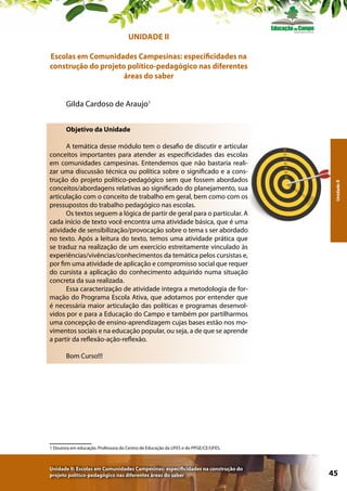 UNIDADE II
Escolas em Comunidades Campesinas: especificidades na
construção do projeto político-pedagógico nas diferentes
áreas do saber
Gilda Cardoso de Araujo1

A temática desse módulo tem o desafio de discutir e articular
conceitos importantes para atender as especificidades das escolas
em comunidades campesinas. Entendemos que não bastaria realizar uma discussão técnica ou política sobre o significado e a construção do projeto político-pedagógico sem que fossem abordados
conceitos/abordagens relativas ao significado do planejamento, sua
articulação com o conceito de trabalho em geral, bem como com os
pressupostos do trabalho pedagógico nas escolas.
Os textos seguem a lógica de partir de geral para o particular. A
cada início de texto você encontra uma atividade básica, que é uma
atividade de sensibilização/provocação sobre o tema s ser abordado
no texto. Após a leitura do texto, temos uma atividade prática que
se traduz na realização de um exercício estreitamente vinculado às
experiências/vivências/conhecimentos da temática pelos cursistas e,
por fim uma atividade de aplicação e compromisso social que requer
do cursista a aplicação do conhecimento adquirido numa situação
concreta da sua realizada.
Essa caracterização de atividade integra a metodologia de formação do Programa Escola Ativa, que adotamos por entender que
é necessária maior articulação das políticas e programas desenvolvidos por e para a Educação do Campo e também por partilharmos
uma concepção de ensino-aprendizagem cujas bases estão nos movimentos sociais e na educação popular, ou seja, a de que se aprende
a partir da reflexão-ação-reflexão.

Unidade II

Objetivo da Unidade

Bom Curso!!!

1 Doutora em educação. Professora do Centro de Educação da UFES e do PPGE/CE/UFES.

Unidade II: Escolas em Comunidades Campesinas: especificidades na construção do
projeto político-pedagógico nas diferentes áreas do saber

45

 