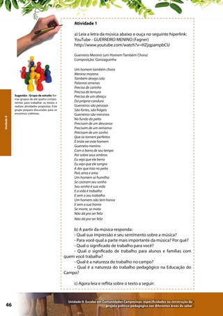 Atividade 1
a) Leia a letra da música abaixo e ouça no seguinte hiperlink:
YouTube - GUERREIRO MENINO (Fagner)
http://www.youtube.com/watch?v=HZjqpampbCU
Guerreiro Menino (um Homem Também Chora)
Composição: Gonzaguinha

Unidade II

Sugestão - Grupo de estudo: formar grupos de até quatro componentes para trabalhar os textos e
realizar atividades propostas. Este
grupo prepara discussões para os
encontros coletivos.

Um homem também chora
Menina morena
Também deseja colo
Palavras amenas
Precisa de carinho
Precisa de ternura
Precisa de um abraço
Da própria candura
Guerreiros são pessoas
São fortes, são frágeis
Guerreiros são meninos
No fundo do peito
Precisam de um descanso
Precisam de um remanso
Precisam de um sonho
Que os tornem perfeitos
É triste ver este homem
Guerreiro menino
Com a barra de seu tempo
Por sobre seus ombros
Eu vejo que ele berra
Eu vejo que ele sangra
A dor que traz no peito
Pois ama e ama
Um homem se humilha
Se castram seu sonho
Seu sonho é sua vida
E a vida é trabalho
E sem o seu trabalho
Um homem não tem honra
E sem a sua honra
Se morre, se mata
Não dá pra ser feliz
Não dá pra ser feliz

b) A partir da música responda:
- Qual sua impressão e seu sentimento sobre a música?
- Para você qual a parte mais importante da música? Por quê?
- Qual o significado de trabalho para você?
- Qual o significado de trabalho para alunos e famílias com
quem você trabalha?
- Qual é a natureza do trabalho no campo?
- Qual é a natureza do trabalho pedagógico na Educação do
Campo?
c) Agora leia e reflita sobre o texto a seguir:

46

Unidade II: Escolas em Comunidades Campesinas: especificidades na construção do
projeto político-pedagógico nas diferentes áreas do saber

 