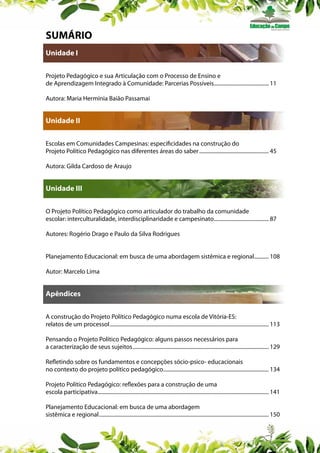 SUMÁRIO
Unidade I
Projeto Pedagógico e sua Articulação com o Processo de Ensino e
de Aprendizagem Integrado à Comunidade: Parcerias Possíveis.......................................... 11
Autora: Maria Hermínia Baião Passamai

Unidade II
Escolas em Comunidades Campesinas: especificidades na construção do
Projeto Político Pedagógico nas diferentes áreas do saber..................................................... 45
Autora: Gilda Cardoso de Araujo

Unidade III
O Projeto Político Pedagógico como articulador do trabalho da comunidade
escolar: interculturalidade, interdisciplinaridade e campesinato.......................................... 87
Autores: Rogério Drago e Paulo da Silva Rodrigues
Planejamento Educacional: em busca de uma abordagem sistêmica e regional........... 108
.
Autor: Marcelo Lima

Apêndices
A construção do Projeto Político Pedagógico numa escola de Vitória-ES:
relatos de um processoI........................................................................................................................ 113
Pensando o Projeto Político Pedagógico: alguns passos necessários para
a caracterização de seus sujeitos....................................................................................................... 129
Refletindo sobre os fundamentos e concepções sócio-psico- educacionais
no contexto do projeto político pedagógico................................................................................ 134
Projeto Político Pedagógico: reflexões para a construção de uma
escola participativa................................................................................................................................. 141
Planejamento Educacional: em busca de uma abordagem
sistêmica e regional................................................................................................................................ 150

 