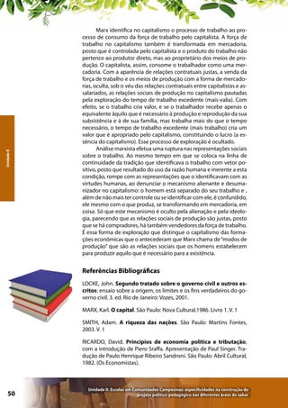 Unidade II

Marx identifica no capitalismo o processo de trabalho ao processo de consumo da força de trabalho pelo capitalista. A força de
trabalho no capitalismo também é transformada em mercadoria,
posto que é controlada pelo capitalista e o produto do trabalho não
pertence ao produtor direto, mas ao proprietário dos meios de produção. O capitalista, assim, consome o trabalhador como uma mercadoria. Com a aparência de relações contratuais justas, a venda da
força de trabalho e os meios de produção com a forma de mercadorias, oculta, sob o véu das relações contratuais entre capitalistas e assalariados, as relações sociais de produção no capitalismo pautadas
pela exploração do tempo de trabalho excedente (mais-valia). Com
efeito, se o trabalho cria valor, e se o trabalhador recebe apenas o
equivalente àquilo que é necessário à produção e reprodução da sua
subsistência e à de sua família, mas trabalha mais do que o tempo
necessário, o tempo de trabalho excedente (mais trabalho) cria um
valor que é apropriado pelo capitalismo, constituindo o lucro (a essência do capitalismo). Esse processo de exploração é ocultado.
Análise marxista efetua uma ruptura nas representações sociais
sobre o trabalho. Ao mesmo tempo em que se coloca na linha de
continuidade da tradição que identificava o trabalho com vetor positivo, posto que resultado do uso da razão humana e inerente a esta
condição, rompe com as representações que o identificavam com as
virtudes humanas, ao denunciar o mecanismo alienante e desumanizador no capitalismo: o homem está separado do seu trabalho e ,
além de não mais ter controle ou se identificar com ele, é confundido,
ele mesmo com o que produz, se transformando em mercadoria, em
coisa. Só que este mecanismo é oculto pela alienação e pela ideologia, parecendo que as relações sociais de produção são justas, posto
que se há compradores, há também vendedores da força de trabalho.
É essa forma de exploração que distingue o capitalismo das formações econômicas que o antecederam que Marx chama de “modos de
produção” que são as relações sociais que os homens estabelecem
para produzir aquilo que é necessário para a existência.

Referências Bibliográficas
LOCKE, John. Segundo tratado sobre o governo civil e outros escritos: ensaio sobre a origem, os limites e os fins verdadeiros do governo civil. 3. ed. Rio de Janeiro: Vozes, 2001.
MARX, Karl. O capital. São Paulo: Nova Cultural,1986. Livro 1. V. 1
SMITH, Adam. A riqueza das nações. São Paulo: Martins Fontes,
2003. V. 1
RICARDO, David. Princípios de economia política e tributação,
com a introdução de Piero Sraffa. Apresentação de Paul Singer. Tradução de Paulo Henrique Ribeiro Sandroni. São Paulo: Abril Cultural,
1982. (Os Economistas).

50

Unidade II: Escolas em Comunidades Campesinas: especificidades na construção do
projeto político-pedagógico nas diferentes áreas do saber

 