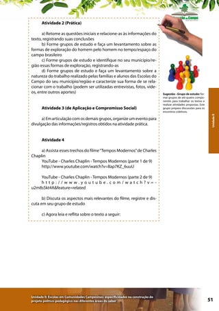 Atividade 2 (Prática)

Atividade 3 (de Aplicação e Compromisso Social)
a) Em articulação com os demais grupos, organize um evento para
divulgação das informações/registros obtidos na atividade prática.

Sugestão - Grupo de estudo: formar grupos de até quatro componentes para trabalhar os textos e
realizar atividades propostas. Este
grupo prepara discussões para os
encontros coletivos.
Unidade II

a) Retome as questões iniciais e relacione-as às informações do
texto, registrando suas conclusões
b) Forme grupos de estudo e faça um levantamento sobre as
formas de exploração do homem pelo homem no tempo/espaço do
campo brasileiro
c) Forme grupos de estudo e identifique no seu município/região essas formas de exploração, registrando-as
d) Forme grupos de estudo e faça um levantamento sobre a
natureza do trabalho realizado pelas famílias e alunos das Escolas do
Campo do seu município/região e caracterize sua forma de se relacionar com o trabalho (podem ser utilizadas entrevistas, fotos, vídeos, entre outros aportes)

Atividade 4
a) Assista esses trechos do filme “Tempos Modernos” de Charles
Chaplin
YouTube - Charles Chaplin - Tempos Modernos (parte 1 de 9)
http://www.youtube.com/watch?v=8ap7KZ_6uuU
YouTube - Charles Chaplin - Tempos Modernos (parte 2 de 9)
http://www.youtube.com/watch?v=u2m8sSkt4A&feature=related
b) Discuta os aspectos mais relevantes do filme, registre e discuta em seu grupo de estudo
c) Agora leia e reflita sobre o texto a seguir:

Unidade II: Escolas em Comunidades Campesinas: especificidades na construção do
projeto político-pedagógico nas diferentes áreas do saber

51

 