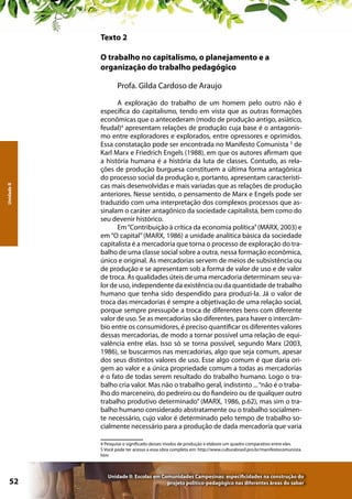 Texto 2
O trabalho no capitalismo, o planejamento e a
organização do trabalho pedagógico

Unidade II

Profa. Gilda Cardoso de Araujo
A exploração do trabalho de um homem pelo outro não é
específica do capitalismo, tendo em vista que as outras formações
econômicas que o antecederam (modo de produção antigo, asiático,
feudal)4 apresentam relações de produção cuja base é o antagonismo entre exploradores e explorados, entre opressores e oprimidos.
Essa constatação pode ser encontrada no Manifesto Comunista 5 de
Karl Marx e Friedrich Engels (1988), em que os autores afirmam que
a história humana é a história da luta de classes. Contudo, as relações de produção burguesa constituem a última forma antagônica
do processo social da produção e, portanto, apresentam características mais desenvolvidas e mais variadas que as relações de produção
anteriores. Nesse sentido, o pensamento de Marx e Engels pode ser
traduzido com uma interpretação dos complexos processos que assinalam o caráter antagônico da sociedade capitalista, bem como do
seu devenir histórico.
Em “Contribuição à crítica da economia política” (MARX, 2003) e
em “O capital” (MARX, 1986) a unidade analítica básica da sociedade
capitalista é a mercadoria que torna o processo de exploração do trabalho de uma classe social sobre a outra, nessa formação econômica,
único e original. As mercadorias servem de meios de subsistência ou
de produção e se apresentam sob a forma de valor de uso e de valor
de troca. As qualidades úteis de uma mercadoria determinam seu valor de uso, independente da existência ou da quantidade de trabalho
humano que tenha sido despendido para produzi-la. Já o valor de
troca das mercadorias é sempre a objetivação de uma relação social,
porque sempre pressupõe a troca de diferentes bens com diferente
valor de uso. Se as mercadorias são diferentes, para haver o intercâmbio entre os consumidores, é preciso quantificar os diferentes valores
dessas mercadorias, de modo a tornar possível uma relação de equivalência entre elas. Isso só se torna possível, segundo Marx (2003,
1986), se buscarmos nas mercadorias, algo que seja comum, apesar
dos seus distintos valores de uso. Esse algo comum é que daria origem ao valor e a única propriedade comum a todas as mercadorias
é o fato de todas serem resultado do trabalho humano. Logo o trabalho cria valor. Mas não o trabalho geral, indistinto ... “não é o trabalho do marceneiro, do pedreiro ou do fiandeiro ou de qualquer outro
trabalho produtivo determinado” (MARX, 1986, p.62), mas sim o trabalho humano considerado abstratamente ou o trabalho socialmente necessário, cujo valor é determinado pelo tempo de trabalho socialmente necessário para a produção de dada mercadoria que varia
4 Pesquise o significado desses modos de produção e elabore um quadro comparativo entre eles.
5 Você pode ter acesso a essa obra completa em: http://www.culturabrasil.pro.br/manifestocomunista.
htm

52

Unidade II: Escolas em Comunidades Campesinas: especificidades na construção do
projeto político-pedagógico nas diferentes áreas do saber

 