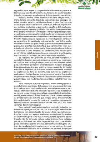 Unidade II: Escolas em Comunidades Campesinas: especificidades na construção do
projeto político-pedagógico nas diferentes áreas do saber

Unidade II

segundo o lugar, a época, a disponibilidade de matérias-primas e as
técnicas para obtê-las e transformá-las. Portanto é o caráter social do
trabalho humano no capitalismo que define o valor das mercadorias.
Todavia, mesmo sendo objetivação de uma relação social, a
mercadoria se apresenta dotada de autonomia o que acaba por encobrir o caráter social do trabalho que lhe dá origem. Esse processo
de ocultação deve-se às relações contratuais entre os proprietários
dos meios de produção e os que vendem a sua força de trabalho, que
configuram uma aparente igualdade, com a idéia de equivalência de
troca própria do mercado (em troca de salário pago pelos capitalistas
os proletários vendem a sua força de trabalho por um período parcial).
Contudo, não existe essa equivalência na medida em que o tempo de
trabalho necessário para a produção e a reprodução das condições
de subsistência do trabalhador e de sua família - que define o valor
do salário- é menor do que o tempo que o trabalhador efetivamente
produz. Isso significa mais trabalho, o que significa mais valor. Esse
trabalho excedente ou mais-trabalho é apropriado pelos capitalistas
e constituem o lucro, a essência do capitalismo, uma vez que parte
desse valor do trabalho excedente passa a integrar o próprio capital,
que cria assim as condições para a sua reprodução ampliada.
Se a essência do capitalismo é o lucro, advindo da exploração
do trabalho daqueles que nada possuem a não ser a sua capacidade
de produzir, a racionalização do processo produtivo é imprescindível
para aumentar os ganhos dos proprietários dos meios de produção.
Essa racionalização tem por objetivo, então, a expansão do capital
mediante a ampliação da mais-valia, com o conseqüente aumento
da exploração da força de trabalho. Esse aumento da exploração
pode ocorrer de duas formas: pelo aumento da jornada de trabalho
ou pela sua intensificação (mais-valia absoluta) ou pelo aumento da
produtividade com mudanças nos processos de trabalho (mais-valia
relativa).
Pelas limitações naturais da primeira forma (limitações físicas
do trabalhador, quantidade de horas que tem uma jornada de trabalho), a elevação da produtividade foi a alternativa encontrada para
reduzir o tempo de trabalho necessário a produção de mercadorias,
ao mesmo tempo em que se ampliava a quantidade de produtos a
ser lançada no mercado. É essa alternativa que se colocou na origem
da divisão técnica do trabalho que rompeu com a divisão manufatureira do trabalho em que “os muitos se completam mutuamente,
fazendo o mesmo da mesma espécie” (MARX, 1986, p.45), mas sob o
comando de um mesmo capital.
Com a divisão técnica do trabalho, a produção é dividida em
numerosas operações que passam a ser realizadas por diferentes trabalhadores, com especialização de funções. Essa especialização de
funções, por sua vez, separou ainda mais o trabalhador do produto
de seu trabalho, pois, se na divisão manufatureira, o produto do seu
trabalho não lhe pertencia, embora todo o processo fosse realizado
por ele, na divisão técnica, além de perder o produto, o trabalhador
perde a referência sobre o processo de trabalho, dando lugar a uma
inversão na relação homem-natureza: em vez de os meios de trabalho servirem de mediação entre o homem e a natureza, é o próprio

53

 