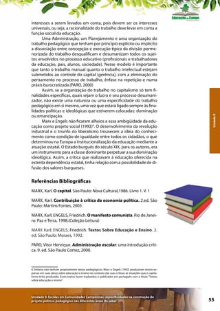 Unidade II

interesses a serem levados em conta, pois devem ser os interesses
universais, ou seja, a racionalidade do trabalho deve levar em conta a
função social da educação.
Uma Administração, um Planejamento e uma organização do
trabalho pedagógico que tenham por princípio explícito ou implícito
a dissociação entre concepção e execução típica da divisão pormenorizada do trabalho desqualificam e desumanizam todos os sujeitos envolvidos no processo educativo (profissionais e trabalhadores
da educação, pais, alunos, sociedade). Nesse modelo é importante
que tanto o trabalho manual quanto o trabalho intelectual estejam
submetidos ao controle do capital (gerência), com a eliminação do
pensamento no processo de trabalho, ênfase na repetição e numa
práxis burocratizada.(PARO, 2000)
Assim, se a organização do trabalho no capitalismo só tem finalidades específicas, quais sejam o lucro e seu processo desumanizador, não existe uma natureza ou uma especificidade do trabalho
pedagógico em si mesmo, uma vez que estará ligado sempre às finalidades políticas e ideológicas que estiverem colocadas: dominação
ou emancipação.
Marx e Engels não ficaram alheios a essa ambigüidade da educação como projeto social (1992)6. O desenvolvimento da revolução
industrial e o triunfo do liberalismo trouxeram a idéia do conhecimento como condição de igualdade entre todos os cidadãos, o que
determinou na Europa a institucionalização da educação mediante a
atuação estatal. O Estado burguês do século XIX, para os autores, era
um instrumento para a classe dominante perpetuar a sua dominação
ideológica. Assim, a crítica que realizavam à educação oferecida na
estreita dependência estatal, tinha relação com a possibilidade de difusão dos valores burgueses.

Referências Bibliográficas
MARX, Karl. O capital. São Paulo: Nova Cultural,1986. Livro 1. V. 1
MARX, Karl. Contribuição à crítica da economia política. 2.ed. São
Paulo: Martins Fontes, 2003.
MARX, Karl; ENGELS, Friedrich. O manifesto comunista. Rio de Janeiro: Paz e Terra, 1998.(Coleção Leitura)
MARX Karl; ENGELS, Friedrich. Textos Sobre Educação e Ensino. 2.
ed. São Paulo: Moraes, 1992.
PARO, Vitor Henrique. Administração escolar: uma introdução crítica. 9. ed. São Paulo Cortez, 2000.

6 Embora não tenham propriamente textos pedagógicos, Marx e Engels (1992) produziram textos esparsos em suas obras sobre educação e ensino no contexto das suas críticas às situações que o capitalismo tinha produzido. Esses textos foram traduzidos e publicados em português com o título “Textos
sobre educação e ensino”.

Unidade II: Escolas em Comunidades Campesinas: especificidades na construção do
projeto político-pedagógico nas diferentes áreas do saber

55

 