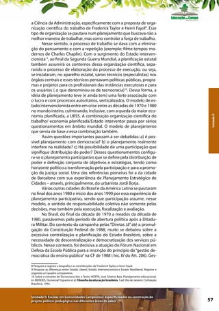 Unidade II

a Ciência da Administração, especificamente com a proposta de organização científica do trabalho de Frederick Taylor e Henri Fayol8. Esse
tipo de organização se pautava num planejamento que buscava não a
melhor maneira de trabalhar, mas como controlar a força de trabalho.
Nesse sentido, o processo de trabalho se dava com a eliminação do pensamento e com a repetição (exemplo: filme tempos modernos de Charles Chaplin). Com o surgimento do Estado intervencionista 9, ao final da Segunda Guerra Mundial, a planificação estatal
também assumirá os contornos dessa organização científica, separando o processo de elaboração do processo de execução, ou seja,
se instalaram, no aparelho estatal, vários técnicos (especialistas) nos
órgãos centrais e esses técnicos pensavam políticas públicas, programas e projetos para os profissionais das instâncias executoras e para
os usuários ( o que denominou-se de tecnocracia)10. Dessa forma, a
idéia de planejamento teve (e ainda tem) uma forte associação com
o lucro e com processos autoritários, verticalizados. O modelo de estado intervencionista entre em crise entre as décadas de 1970 e 1980
no mundo inteiro, culminando, inclusive, com a queda da maior economia planificada, a URSS. A combinação organização científica do
trabalho/ economia planificada/Estado interventor passa por sérios
questionamentos em âmbito mundial. O modelo de planejamento
que servia de base a essa combinação também.
Assim questões importantes passam a ser debatidas: a) é possível planejamento com democracia? b) o planejamento realmente
interfere na realidade? c) Há possibilidade de uma participação que
signifique distribuição do poder? Desses questionamentos configura-se o planejamento participativo que se define pela distribuição de
poder e definição conjunta de objetivos e estratégias, tendo como
horizonte político a transformação pela participação e para a promoção da justiça social. Uma das referências pioneiras foi a da cidade
de Barcelona com sua experiência de Planejamento Estratégico de
Cidades – através, principalmente, do urbanista Jordi Borja.
Várias outras cidades do Brasil e da América Latina se pautaram
no final dos anos 1980 e início dos anos 1990 por essa experiência de
planejamento participativo, sendo que participação assume, nesse
modelo, o sentido de responsabilidade coletiva não somente pelas
decisões, mas também pela execução, fiscalização e avaliação.
No Brasil, do final da década de 1970 a meados da década de
1980, passávamos pelo período de abertura política após a Ditadura Militar. Do contexto da campanha pelas “Diretas Já” até a promulgação da Constituição Federal de 1988, muito se debateu sobre a
excessiva centralização e planificação do Estado Brasileiro, sobre a
necessidade de descentralização e democratização dos serviços públicos. Nesse contexto, foi decisiva a atuação do Fórum Nacional em
Defesa da Escola Pública para a inscrição do princípio da “gestão democrática do ensino público” na CF de 1988 ( Inc. IV do Art. 206). Ges8 Pesquise e registre a biografia e as contribuições de Frederick Taylor e Henri Fayol.
9 Pesquise as diferenças entre Estado Liberal, Estado Intervencionista e Estado Neoliberal. Registre e
organize um quadro comparativo.
10 Sobre o conceito de Tecnocracia leia o Texto: HORTA, José Silvério Baia. Planejamento educacional.
In: MENDES, Dumerval Trigueiro et al. Filosofia da educação brasileira. 5.ed. Rio de Janeiro: Civilização
Brasileira, 1994.

Unidade II: Escolas em Comunidades Campesinas: especificidades na construção do
projeto político-pedagógico nas diferentes áreas do saber

57

 