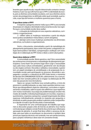 levantes para aquela escola, naquele determinado contexto e tempo
histórico. É por isso que afirmamos que o PPP é a identidade da escola, pois as distintas comunidades escolares, com seus distintos atores
sociais são protagonistas na definição sobre qual sociedade, qual escola, e que tipo de homens e mulheres queremos para o futuro.

Assim, o documento, sistematizado a partir da metodologia do
planejamento participativo, deve conter três partes: o diagnóstico (relação teoria-prática/ real-ideal), a programação e avaliação com estratégias de re-elaboração do PPP (metas e ideais a serem alcançados).

Unidade II

O que deve conter o PPP?
A resposta a pergunta anterior indica que o PPP é uma tomada
de posição em relação à identidade institucional da escola. Isso significa que a comunidade escolar deve avaliar:
1 - a situação da instituição em seus aspectos valorativos, curriculares e organizacionais;
2 - refletir sobre as mudanças necessárias a partir da relação
teoria-prática (estabelecer metas/ideais a serem atingidos);
3 - planejar como essas mudanças acontecerão nas dimensões
valorativas, curriculares e organizacionais.

Quem deve elaborar o PPP?
A comunidade escolar. Muito genérico, não? Daí a necessidade
de conhecermos minimamente a metodologia do planejamento participativo. Como fazer? Em primeiro lugar deve surgir a necessidade
(que, pela nossa cultura centralizadora, geralmente vem da direção
ou dos órgãos centrais). Discutida e validada a necessidade, o gestor
tem um papel estratégico de sensibilização e de preparação da comunidade escolar para participação no processo, discutindo e propagando o sentido e a relevância do PPP. Então temos o momento
de decisão DA COMUNIDADE ESCOLAR, coletivamente. Se a comunidade não tiver vontade política de se engajar na elaboração do PPP,
este não passará de mero formalismo.
Agora se o grupo manifestar essa vontade política, o início do
processo é a problematização, ou seja, trazer questões teóricas e políticas que desequilibrem aspectos valorativos, curriculares e organizacionais cristalizados, sobre os quais não refletimos e que repetimos
sem muitos incômodos. Essa etapa de problematização envolve três
modos de trabalho: individual (participação em reuniões, respostas a
questionários, respostas a perguntas ), grupal (organização das idéias
expressas individualmente, juntando as respostas por perguntas e
dividindo-as pelos grupos para análise) e plenário onde compartilhase e decide-se tudo o que foi discutido e sistematizado.
É importante ter uma comissão/grupo de trabalho que organize as discussões grupais antes de levá-las ao plenário. Essa mesma
comissão/grupo redigirá a versão final do documento que voltará para
aprovação do plenário. A versão final deve refletir o processo de debate, para que todos se reconheçam no documento e também deve
primar por aspectos técnicos e de conteúdo, mas sem perfeccionismo,
pois o projeto é dinâmico e deve estar em constante revisão.
Unidade II: Escolas em Comunidades Campesinas: especificidades na construção do
projeto político-pedagógico nas diferentes áreas do saber

59

 