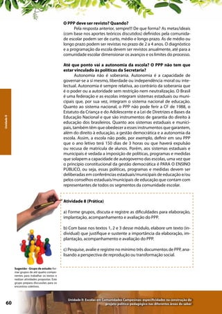 O PPP deve ser revisto? Quando?
Pela resposta anterior, sempre!!! De que forma? As metas/ideais
(com base nos aportes teóricos discutidos) definidos pela comunidade escolar podem ser de curto, médio e longo prazo. As de médio ou
longo prazo podem ser revistas no prazo de 2 a 4 anos. O diagnóstico
e a programação da escola devem ser revistos anualmente, até para a
comunidade escolar dimensionar os avanços e os limites do processo.

Unidade II

Até que ponto vai a autonomia da escola? O PPP não tem que
estar vinculado às políticas da Secretaria?
Autonomia não é soberania. Autonomia é a capacidade de
governar-se a si mesmo, liberdade ou independência moral ou intelectual. Autonomia é sempre relativa, ao contrário da soberania que
é o poder ou a autoridade sem restrição nem neutralização. O Brasil
é uma federação e as escolas integram sistemas estaduais ou municipais que, por sua vez, integram o sistema nacional de educação.
Quanto ao sistema nacional, o PPP não pode ferir a CF de 1988, o
Estatuto da Criança e do Adolescente e a Lei de Diretrizes e Bases da
Educação Nacional e que são instrumentos de garantia do direito à
educação dos brasileiros. Quanto aos sistemas estaduais e municipais, também têm que obedecer a esses instrumentos que garantem,
além do direito à educação, a gestão democrática e a autonomia da
escola. Assim, a escola não pode, por exemplo, definir em seu PPP
que o ano letivo terá 150 dias de 3 horas ou que haverá expulsão
ou recusa de matrícula de alunos. Porém, aos sistemas estaduais e
municipais é vedada a imposição de políticas, programas e medidas
que solapem a capacidade de autogoverno das escolas, uma vez que
o princípio constitucional da gestão democrática é PARA O ENSINO
PÚBLICO, ou seja, essas políticas, programas e medidas devem ser
deliberadas em conferências estaduais/municipais de educação e/ou
pelos conselhos estaduais/municipais de educação que contam com
representantes de todos os segmentos da comunidade escolar.
Atividade 8 (Prática)
a) Forme grupos, discuta e registre as dificuldades para elaboração,
implantação, acompanhamento e avaliação do PPP.
b) Com base nos textos 1, 2 e 3 desse módulo, elabore um texto (individual) que justifique e sustente a importância da elaboração, implantação, acompanhamento e avaliação do PPP.
c) Pesquise, avalie e registre no mínimo três documentos de PPP, analisando a perspectiva de reprodução ou transformação social.
Sugestão - Grupo de estudo: formar grupos de até quatro componentes para trabalhar os textos e
realizar atividades propostas. Este
grupo prepara discussões para os
encontros coletivos.

60

Unidade II: Escolas em Comunidades Campesinas: especificidades na construção do
projeto político-pedagógico nas diferentes áreas do saber

 