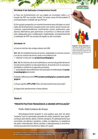 Atividade 9 (de Aplicação e Compromisso Social)
a) Faça um levantamento em sua região ou município sobre a situação do PPP nas escolas. Existe? Se existe como foi formulado? É
acompanhado e avaliado de que forma?
b) Em grupos proponha um evento/momento para divulgar os resultados do levantamento e propor junto com outros atores sociais (secretarias, superintendências, movimentos sociais, professores, pais,
alunos) alternativas para aprimorar o incentivo e a oferta de condições adequadas para a elaboração, implantação, acompanhamento
e avaliação do PPP nas escolas da região ou do município.

a) Leia os trechos dos artigos abaixo da LDB:
Art. 12. Os estabelecimentos de ensino, respeitadas as normas comuns
e as do seu sistema de ensino, terão a incumbência de:
I - elaborar e executar sua proposta pedagógica

Sugestão - Grupo de estudo: formar grupos de até quatro componentes para trabalhar os textos e
realizar atividades propostas. Este
grupo prepara discussões para os
encontros coletivos.

Unidade II

Atividade 10

Art. 14. Os sistemas de ensino definirão as normas da gestão democrática do ensino público na educação básica, de acordo com as suas peculiaridades e conforme os seguintes princípios:
I - participação dos profissionais da educação na elaboração do projeto pedagógico da escola;
b) Qual a diferença entre PPP, projeto pedagógico, proposta pedagógica?
c) O que significa PPP e PDE (Plano de Desenvolvimento da Escola)?
d) Agora leia atentamente o texto abaixo.

Texto 4
“Projeto Político-Pedagógico: a grande articulação”
Profa. Gilda Cardoso de Araujo
Etimologicamente “projeto” é uma palavra que vem do latim
“projectu” que é o particípio passado do verbo “projicere” que significa lançar para diante, plano, intento, desígnio. É o planejamento que
concretiza, em planos e projetos, a idéia, os objetivos e a seqüência
de ações vislumbradas. Nesse sentido, o planejamento é uma ferramenta que permite transformar idéias em ações.
Unidade II: Escolas em Comunidades Campesinas: especificidades na construção do
projeto político-pedagógico nas diferentes áreas do saber

61

 
