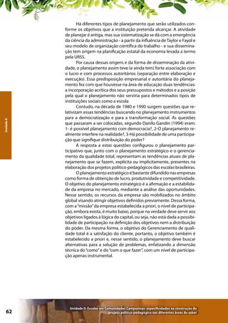 Unidade II

62

Há diferentes tipos de planejamento que serão utilizados conforme os objetivos que a instituição pretenda alcançar. A atividade
de planejar é antiga, mas sua sistematização se dá com a emergência
da ciência da administração - a partir da influência de Taylor e Fayol e
seu modelo de organização científica do trabalho - e sua disseminação tem origem na planificação estatal da economia levada a termo
pela URSS.
Por causa dessas origens e da forma de disseminação da atividade, o planejamento assim teve (e ainda tem) forte associação com
o lucro e com processos autoritários (separação entre elaboração e
execução). Essa predisposição empresarial e autoritária do planejamento fez com que houvesse na área de educação duas tendências:
a incorporação acrítica dos seus pressupostos e métodos e a posição
pela qual o planejamento não serviria para determinados tipos de
instituições sociais como a escola
Contudo, na década de 1980 e 1990 surgem questões que relativizam essas tendências buscando no planejamento instrumentos
para a democratização e para a transformação social. As questões
que passaram a ser colocadas, segundo Danilo Gandin (1994) eram:
1- é possível planejamento com democracia?, 2-O planejamento realmente interfere na realidade?, 3-Há possibilidade de uma participação que signifique distribuição do poder?
A resposta a estas questões configurou o planejamento participativo que, junto com o planejamento estratégico e o gerenciamento da qualidade total, representam as tendências atuais de planejamento que se fazem, explícita ou implicitamente, presentes na
elaboração dos projetos político-pedagógicos das escolas brasileiras.
O planejamento estratégico é bastante difundido nas empresas
como forma de obtenção de lucro, produtividade e competitividade.
O objetivo do planejamento estratégico é a afirmação e a estabilidade da empresa no mercado, mediante a análise das oportunidades.
Nesse sentido, os recursos da empresa são mobilizados no âmbito
global visando atingir objetivos definidos previamente. Dessa forma,
com a “missão” da empresa estabelecida a priori, o nível de participação, embora exista, é muito baixo, porque na verdade deve servir aos
objetivos ligados à lógica do capital, ou seja, não está dada a possibilidade de participação na definição dos objetivos nem a distribuição
do poder. Da mesma forma, o objetivo do Gerenciamento de qualidade total é a satisfação do cliente, portanto, o objetivo também é
estabelecido a priori e, nesse sentido, o planejamento deve buscar
alternativas para a solução de problemas, enfatizando a dimensão
técnica do “como” e do “com o que fazer”, com um nível de participação apenas instrumental.

Unidade II: Escolas em Comunidades Campesinas: especificidades na construção do
projeto político-pedagógico nas diferentes áreas do saber

 