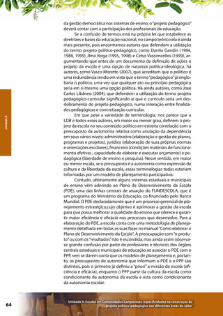 Unidade II

64

da gestão democrática nos sistemas de ensino, o “projeto pedagógico”
deverá contar com a participação dos profissionais da educação.
Se a confusão de termos está na própria lei que estabelece as
diretrizes e bases da educação nacional, no campo teórico ela é ainda
mais presente, pois encontramos autores que defendem a utilização
do termo projeto político-pedagógico, como Danilo Gandin (1984,
1988, 1999) ,Ilma Veiga (1995, 1998) e Celso Vasconcellos (1999), argumentando que antes de um documento de definição de ações o
projeto da escola é uma opção de natureza política-ideológica, há
autores, como Vasco Moretto (2007), que acreditam que o político é
uma redundância tendo em vista que o termo “pedagógico” já englobaria o político, uma vez que qualquer ato ou princípio pedagógico
seria em si mesmo uma opção política. Há ainda autores, como José
Carlos Libâneo (2004), que defendem a utilização do termo projeto
pedagógico-curricular significando aí que o currículo seria um desdobramento do projeto pedagógico, numa interação entre finalidades pedagógicas e concretização curricular.
Em que pese a variedade de terminologia, nos parece que a
LDB e todos esses autores, em maior ou menor grau, definem o projeto da escola no seu conteúdo político em estreita correlação com o
pressuposto da autonomia relativa como anulação da dependência
em seus vários níveis: administrativo (elaboração e gestão de planos,
programas e projetos), jurídico (elaboração de suas próprias normas
e orientações escolares), financeiro (condições materiais de funcionamento efetivas , capacidade de elaborar e executar orçamento) e pedagógica (liberdade de ensino e pesquisa). Nesse sentido, em maior
ou menor escala, se o pressuposto é a autonomia como expressão da
cultura e da liberdade da escola, essas terminologias todas estariam
informadas por um modelo de planejamento participativo.
Contudo, ultimamente alguns sistemas estaduais e municipais
de ensino vêm aderindo ao Plano de Desenvolvimento da Escola
(PDE), uma das linhas centrais de atuação do FUNDESCOLA, que é
um programa do Ministério da Educação, co-financiado pelo Banco
Mundial. O PDE declaradamente que é um processo gerencial de planejamento estratégico,cujo objetivo é aprimorar a gestão da escola
para que possa melhorar a qualidade do ensino que oferece e garantir maior eficiência e eficácia nos processos que desenvolve. Para a
elaboração do PDE, a escola conta com uma metodologia de planejamento detalhada em todas as suas fases no manual “Como elaborar o
Plano de Desenvolvimento da Escola”. A preocupação com “o produto” ou com os “resultados” não é escondida, mas ainda assim observase grande confusão por parte de professores e técnicos dos órgãos
centrais estaduais e municipais de educação ao associar o PDE com o
PPP, sem se darem conta que os modelos de planejamento e, portanto, os pressupostos de autonomia que informam o PDE e o PPP são
distintos, pois o primeiro já definiu a “priori” a missão da escola (eficiência e eficácia), enquanto o PPP parte da cultura da escola como
condicionante da autonomia da escola e esta como condicionante
da autonomia escolar.

Unidade II: Escolas em Comunidades Campesinas: especificidades na construção do
projeto político-pedagógico nas diferentes áreas do saber

 