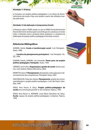Atividade 11 (Prática)
a) Compare um projeto político-pedagógico e um plano de desenvolvimento da escola e faça uma análise a partir das reflexões trazidas pelo texto.
Atividade 12 (de Aplicação e Compromisso Social)
a) Pesquise sobre o PDDE campo no site no FNDE (Fundo Nacional de
Desenvolvimento da Educação) www.fnde.gov.br e produza um texto
sobre a distinção entre a proposta deste programa e a proposta da
elaboração do projeto político pedagógico discutida no texto.

GANDIN, Danilo. Escola e transformação social. 4 ed. Petrópolis :
Vozes, 1988.
___. A prática do planejamento participativo. 7 ed. Petrópolis : Vozes, 1994.

Unidade II

Referências Bibliográficas

GANDIN, Danilo, GANDIN, Luís Armando. Temas para um projeto
político-pedagógico. Petrópolis : Vozes, 1999.
LIBÂNEO, José Carlos. Organização e gestão da escola: teoria e prática. 5.ed. Goiânia: Editora Alternativa, 2004.
MORETTO, Vasco P. Planejamento: planejando a educação para o desenvolvimento das competências. Petrópolis: Vozes, 2007.
VASCONCELOS, Celso dos Santos. Planejamento: projeto de ensinoaprendizagem e projeto político pedagógico. 5.ed. São Paulo: Liberdad, 1999.
VEIGA, Ilma Passos A. (Org.). Projeto político-pedagógico da
escola:uma construção possível. 6. ed. Campinas: Papirus, 1995.
VEIGA, Ilma Passos A., RESENDE, Lúcia Maria Gonçalves de. (Org.).
Escola: espaço do projeto político-pedagógico. Campinas: Papirus,
1998

Unidade II: Escolas em Comunidades Campesinas: especificidades na construção do
projeto político-pedagógico nas diferentes áreas do saber

65

 