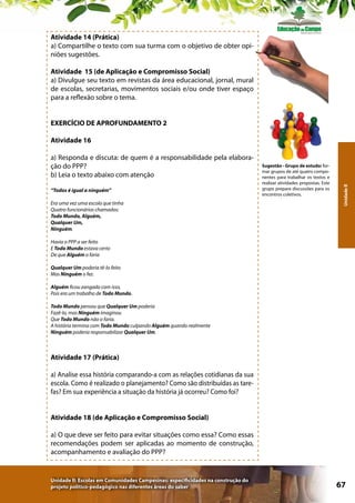Atividade 14 (Prática)
a) Compartilhe o texto com sua turma com o objetivo de obter opiniões sugestões.
Atividade 15 (de Aplicação e Compromisso Social)
a) Divulgue seu texto em revistas da área educacional, jornal, mural
de escolas, secretarias, movimentos sociais e/ou onde tiver espaço
para a reflexão sobre o tema.
EXERCÍCIO DE APROFUNDAMENTO 2

a) Responda e discuta: de quem é a responsabilidade pela elaboração do PPP?
b) Leia o texto abaixo com atenção
“Todos é igual a ninguém”
Era uma vez uma escola que tinha
Quatro funcionários chamados:
Todo Mundo, Alguém,
Qualquer Um,
Ninguém.

Sugestão - Grupo de estudo: formar grupos de até quatro componentes para trabalhar os textos e
realizar atividades propostas. Este
grupo prepara discussões para os
encontros coletivos.

Unidade II

Atividade 16

Havia o PPP a ser feito
E Todo Mundo estava certo
De que Alguém o faria
Qualquer Um poderia tê-lo feito
Mas Ninguém o fez.
Alguém ficou zangado com isso,
Pois era um trabalho de Todo Mundo.
Todo Mundo pensou que Qualquer Um poderia
Fazê-lo, mas Ninguém imaginou
Que Todo Mundo não o faria.
A história termina com Todo Mundo culpando Alguém quando realmente
Ninguém poderia responsabilizar Qualquer Um.

Atividade 17 (Prática)
a) Analise essa história comparando-a com as relações cotidianas da sua
escola. Como é realizado o planejamento? Como são distribuídas as tarefas? Em sua experiência a situação da história já ocorreu? Como foi?
Atividade 18 (de Aplicação e Compromisso Social)
a) O que deve ser feito para evitar situações como essa? Como essas
recomendações podem ser aplicadas ao momento de construção,
acompanhamento e avaliação do PPP?

Unidade II: Escolas em Comunidades Campesinas: especificidades na construção do
projeto político-pedagógico nas diferentes áreas do saber

67

 