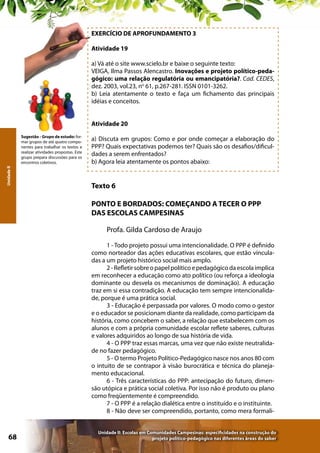 EXERCÍCIO DE APROFUNDAMENTO 3
Atividade 19
a) Vá até o site www.scielo.br e baixe o seguinte texto:
VEIGA, Ilma Passos Alencastro. Inovações e projeto político-pedagógico: uma relação regulatória ou emancipatória?. Cad. CEDES,
dez. 2003, vol.23, no 61, p.267-281. ISSN 0101-3262.
b) Leia atentamente o texto e faça um fichamento das principais
idéias e conceitos.
Atividade 20

Unidade II

Sugestão - Grupo de estudo: formar grupos de até quatro componentes para trabalhar os textos e
realizar atividades propostas. Este
grupo prepara discussões para os
encontros coletivos.

a) Discuta em grupos: Como e por onde começar a elaboração do
PPP? Quais expectativas podemos ter? Quais são os desafios/dificuldades a serem enfrentados?
b) Agora leia atentamente os pontos abaixo:

Texto 6
PONTO E BORDADOS: COMEÇANDO A TECER O PPP
DAS ESCOLAS CAMPESINAS
Profa. Gilda Cardoso de Araujo
1 - Todo projeto possui uma intencionalidade. O PPP é definido
como norteador das ações educativas escolares, que estão vinculadas a um projeto histórico social mais amplo.
2 - Refletir sobre o papel político e pedagógico da escola implica
em reconhecer a educação como ato político (ou reforça a ideologia
dominante ou desvela os mecanismos de dominação). A educação
traz em si essa contradição. A educação tem sempre intencionalidade, porque é uma prática social.
3 - Educação é perpassada por valores. O modo como o gestor
e o educador se posicionam diante da realidade, como participam da
história, como concebem o saber, a relação que estabelecem com os
alunos e com a própria comunidade escolar reflete saberes, culturas
e valores adquiridos ao longo de sua história de vida.
4 - O PPP traz essas marcas, uma vez que não existe neutralidade no fazer pedagógico.
5 - O termo Projeto Político-Pedagógico nasce nos anos 80 com
o intuito de se contrapor à visão burocrática e técnica do planejamento educacional.
6 - Três características do PPP: antecipação do futuro, dimensão utópica e prática social coletiva. Por isso não é produto ou plano
como freqüentemente é compreendido.
7 - O PPP é a relação dialética entre o instituído e o instituinte.
8 - Não deve ser compreendido, portanto, como mera formali-

68

Unidade II: Escolas em Comunidades Campesinas: especificidades na construção do
projeto político-pedagógico nas diferentes áreas do saber

 