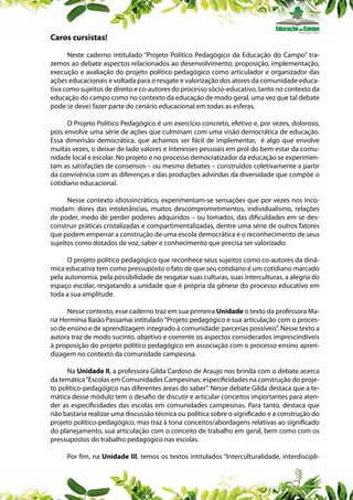 Caros cursistas!
Neste caderno intitulado “Projeto Político Pedagógico da Educação do Campo” trazemos ao debate aspectos relacionados ao desenvolvimento, proposição, implementação,
execução e avaliação do projeto político pedagógico como articulador e organizador das
ações educacionais e voltada para o resgate e valorização dos atores da comunidade educativa como sujeitos de direito e co-autores do processo sócio-educativo, tanto no contexto da
educação do campo como no contexto da educação de modo geral, uma vez que tal debate
pode (e deve) fazer parte do cenário educacional em todas as esferas.
O Projeto Político Pedagógico é um exercício concreto, efetivo e, por vezes, doloroso,
pois envolve uma série de ações que culminam com uma visão democrática de educação.
Essa dimensão democrática, que achamos ser fácil de implementar, é algo que envolve
muitas vezes, o deixar de lado valores e interesses pessoais em prol do bem estar da comunidade local e escolar. No projeto e no processo democratizador da educação se experimentam as satisfações de consensos – ou mesmo debates – construídos coletivamente a partir
da convivência com as diferenças e das produções advindas da diversidade que compõe o
cotidiano educacional.
Nesse contexto idiossincrático, experimentam-se sensações que por vezes nos incomodam: dores das intolerâncias, muitos descomprometimentos, individualismo, relações
de poder, medo de perder poderes adquiridos – ou tomados, das dificuldades em se desconstruir práticas cristalizadas e compartimentalizadas, dentre uma série de outros fatores
que podem emperrar a construção de uma escola democrática e o reconhecimento de seus
sujeitos como dotados de voz, saber e conhecimento que precisa ser valorizado.
O projeto político pedagógico que reconhece seus sujeitos como co-autores da dinâmica educativa tem como pressuposto o fato de que seu cotidiano é um cotidiano marcado
pela autonomia, pela possibilidade de resgatar suas culturas, suas interculturas, a alegria do
espaço escolar, resgatando a unidade que é própria da gênese do processo educativo em
toda a sua amplitude.
Nesse contexto, esse caderno traz em sua primeira Unidade o texto da professora Maria Hermínia Baião Passamai intitulado “Projeto pedagógico e sua articulação com o processo de ensino e de aprendizagem integrado à comunidade: parcerias possíveis”. Nesse texto a
autora traz de modo sucinto, objetivo e coerente os aspectos considerados imprescindíveis
à proposição do projeto político pedagógico em associação com o processo ensino aprendizagem no contexto da comunidade campesina.
Na Unidade II, a professora Gilda Cardoso de Araujo nos brinda com o debate acerca
da temática “Escolas em Comunidades Campesinas: especificidades na construção do projeto político-pedagógico nas diferentes áreas do saber”. Nesse debate Gilda destaca que a temática desse módulo tem o desafio de discutir e articular conceitos importantes para atender as especificidades das escolas em comunidades campesinas. Para tanto, destaca que
não bastaria realizar uma discussão técnica ou política sobre o significado e a construção do
projeto político-pedagógico, mas traz à tona conceitos/abordagens relativas ao significado
do planejamento, sua articulação com o conceito de trabalho em geral, bem como com os
pressupostos do trabalho pedagógico nas escolas.
Por fim, na Unidade III, temos os textos intitulados “Interculturalidade, interdiscipli-

 