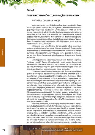 Texto 7
TRABALHO PEDAGÓGICO, FORMAÇÃO E CURRÍCULO

Unidade II

Profa. Gilda Cardoso de Araujo

72

Junto com o processo de industrialização e a ampliação da escolarização com a inclusão de contingentes cada vez mais amplos da
população iniciou-se, nos Estados Unidos dos anos 1920, um movimento no âmbito da administração da educação para racionalizar os
resultados educacionais que deveriam ser criteriosamente especificados e medidos, nos moldes da racionalização da empresa capitalista e sua administração científica do trabalho propugnada por Taylor e
Fayol. O pioneiro desse movimento foi Bobbitt com a publicação em
1918 do livro “The Curriculum”.
Iniciava-se toda uma história da teorização sobre o currículo
cujo cerne são as questões: o que deve ser ensinado? O que os alunos devem ser ou devem se tornar? Dessa forma, a teorização sobre o
currículo esteve estreitamente vinculada com a questão da formação
de um tipo de ser humano desejável para um determinado tipo de
sociedade.
Etimologicamente a palavra curriculum vem do latim e significa
“pista de corrida”. As questões discutidas pelas teorias do currículo
são questões relativas ao que essa pista deve ter para nos tornarmos
os seres humanos desejados por determinada formação social. Ou
seja, o que devemos aprender para a nossa formação.
Existem muitas classificações quanto aos tipos de currículo segundo a concepção de sociedade, conhecimento e homem que se
quer formar. Essas concepções têm relação com a forma que lidam
com as questões relativas ao poder e ao sujeito no processo de ensino aprendizagem. Descreveremos algumas dessas tipologias, para
concluir que, em linhas gerais, acabam por traduzir a ambigüidade
da educação como projeto social e a bifurcação dos objetivos da escolarização da população em duas tendências opostas: a de dominação (controle ou conservação) social e a de emancipação humana
(democratização, participação). Em outras palavras as tipologias se
dividem quanto à resposta para a questão de qual deve ser a finalidade da educação: ajustar as crianças e os jovens à sociedade tal qual
ela existe ou prepará-los para transformá-la? Preparar para a economia ou para a democracia?
José Luiz Domingues, num artigo publicado em 1986 na Revista
de Estudos Pedagógico intitulado “Interesses humanos e paradigmas
curriculares” se apóia em Habermas para classificar os tipos de currículos segundo os interesses sociais, econômicos, éticos e culturais
em disputa na sociedade. Segundo o autor teríamos, então uma concepção objetivista de currículo com uma clara analogia entre o processo orientador da escola e o da indústria, sendo o professor sujeito
do processo de ensino e o aluno considerado uma matéria bruta a
ser transformada em produto útil e com preocupações voltadas para
Unidade II: Escolas em Comunidades Campesinas: especificidades na construção do
projeto político-pedagógico nas diferentes áreas do saber

 