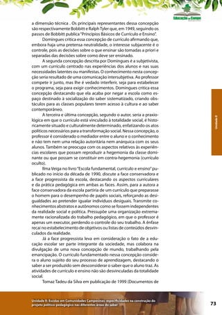 Unidade II: Escolas em Comunidades Campesinas: especificidades na construção do
projeto político-pedagógico nas diferentes áreas do saber

Unidade II

a dimensão técnica . Os principais representantes dessa concepção
são respectivamente Bobbitt e Ralph Tyler que, em 1949, seguindo os
passos de Bobbitt publica “Princípios Básicos de Currículo e Ensino”.
Domingues critica essa concepção de currículo afirmando que,
embora haja uma pretensa neutralidade, o interesse subjacente é o
controle, pois as decisões sobre o que ensinar são tomadas a priori e
separadas das decisões sobre como deve ser ensinado.
A segunda concepção descrita por Domingues é a subjetivista,
com um currículo centrado nas experiências dos alunos e nas suas
necessidades latentes ou manifestas. O conhecimento nesta concepção seria resultado de uma comunicação intersubjetiva. Ao professor
compete ir junto, mas lhe é vedado interferir, seja para estabelecer
o programa, seja para exigir conhecimentos. Domingues critica essa
concepção destacando que ela acaba por negar a escola como espaço destinado à socialização do saber sistematizado, criando obstáculos para as classes populares terem acesso à cultura e ao saber
contemporâneo.
A terceira e última concepção, segundo o autor, seria a praxiológica em que o currículo está vinculado à totalidade social, é historicamente situado e culturalmente determinado, enfatizando os atos
políticos necessários para a transformação social. Nessa concepção, o
professor é considerado o mediador entre o aluno e o conhecimento
e não tem nem uma relação autoritária nem anárquica com os seus
alunos. Também se preocupa com os aspectos relativos às experiências escolares que possam reproduzir a hegemonia da classe dominante ou que possam se constituir em contra-hegemonia (currículo
oculto).
Ilma Veiga no livro “Escola fundamental, currículo e ensino” publicado no início da década de 1990, discute a face conservadora e
a face progressista da escola, destacando os aspectos curriculares
e da prática pedagógica em ambas as faces. Assim, para a autora a
face conservadora da escola partiria de um currículo que preparasse
o homem para o desempenho de papéis sociais, reforçando as desigualdades ao pretender igualar indivíduos desiguais. Transmite conhecimentos abstratos e autônomos como se fossem independentes
da realidade social e política. Pressupõe uma organização extremamente racionalizada do trabalho pedagógico, em que o professor é
apenas um executor, perdendo o controle do seu trabalho. A ênfase
recai no estabelecimento de objetivos ou listas de conteúdos desvinculados da realidade.
Já a face progressista leva em consideração o fato de a educação escolar ser parte integrante da sociedade, mas colabora na
divulgação de uma nova concepção de mundo, trabalhando pela
emancipação. O currículo fundamentado nessa concepção considera o aluno sujeito do seu processo de aprendizagem, destacando o
saber a ser produzido sem desconsiderar o saber que o aluno traz. As
atividades de currículo e ensino não são desvinculadas da totalidade
social.
Tomaz Tadeu da Silva em publicação de 1999 (Documentos de

73

 