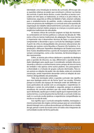 Unidade II

74

identidade: uma introdução às teorias do currículo), afirma que são
as questões relativas ao poder que constituem o divisor nas teorias
do currículo. A partir desse divisor, o autor classifica as teorias curriculares em três tipos: as tradicionais, as críticas e as pós-críticas. As
tradicionais, seguindo as trilhas de Bobbitt e Tyler, estariam voltadas
para o estabelecimento de padrões, sendo a educação entendida
como um processo de moldagem e o currículo seria uma questão de
organização do trabalho (desenvolvimento curricular), uma vez que
os objetivos estariam dados: preparar as crianças e os jovens para as
exigências tradicionais da vida adulta.
As teorias críticas de currículo surgiram no bojo do movimento contestatório em termos políticos e culturais da década de 1960,
como crítica às teorias tradicionais de adaptação. Para essas teorias
o importante não é desenvolver técnicas de fazer o currículo, mas
compreender e desvendar o que o currículo faz (ideologia e poder).
A partir da crítica às desigualdades dos processos educacionais elaboradas por autores como Bourdieu e Passeron (Os herdeiros, A reprodução) e Althusser (Aparelhos ideológicos de Estado) essa teoria
teve muitos desdobramentos a ponto de incorporar propostas nem
sempre convergentes, como a dos marxistas, da fenomenologia e a
dos neomarxistas.
Enfim, as teorias pós-críticas deslocam a questão da ideologia
para a questão do discurso, ou seja, diferenciam a questão da verdade (ideologia) para aquilo que é considerado verdade (discurso),
situando a ciência e o conhecimento como campos de luta em torno
da verdade e não apenas como outros poderes. Seu pressuposto é
a diversidade e a inclusão de grupos culturais dominados. Para esses autores as relações de poder não são dadas, estão em constante
construção, sendo importante desvendar como as relações de assimetria e desigualdades são produzidas.
Toda essa teorização sobre a questão curricular não significa
que essa tipologia exista em de forma “pura” nas escolas. Primeiro
porque as escolas são espaços de interação onde são definidas culturas particulares de acordo com as concepções e experiências individuais e sociais da comunidade e, segundo, porque os próprios
estudiosos do currículo admitem que são coisas diferentes aquilo
que é declarado, aquilo que é vivido e aquilo que é experenciado, em
outros termos, o currículo prescrito (ou formal), o currículo vivido (ou
real) e o currículo oculto (práticas e experiências compartilhadas na
escola ou na sala de aula).
Isso significa que o currículo extrapola modelos, teorizações e
mesmo prescrição dos órgãos centrais porque para ser concretizado
deverá interagir com a cultura da escola que vai influenciar os modos
de agir, pensar e sentir da escola como um todo e dos integrantes da
comunidade escolar de forma particular.

Unidade II: Escolas em Comunidades Campesinas: especificidades na construção do
projeto político-pedagógico nas diferentes áreas do saber

 