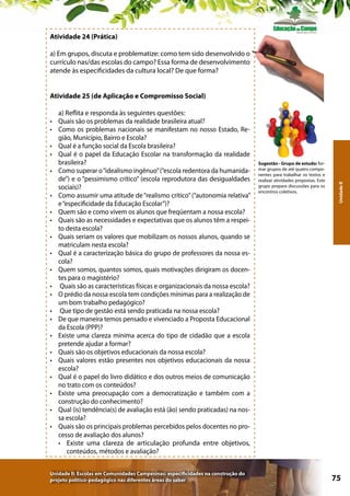 Atividade 24 (Prática)
a) Em grupos, discuta e problematize: como tem sido desenvolvido o
currículo nas/das escolas do campo? Essa forma de desenvolvimento
atende às especificidades da cultura local? De que forma?

•	
•	
•	
•	
•	
•	
•	
•	
•	
•	
•	
•	
•	
•	
•	
•	
•	
•	
•	
•	
•	
•	

a) Reflita e responda às seguintes questões:
Quais são os problemas da realidade brasileira atual?
Como os problemas nacionais se manifestam no nosso Estado, Região, Município, Bairro e Escola?
Qual é a função social da Escola brasileira?
Qual é o papel da Educação Escolar na transformação da realidade
brasileira?
Como superar o “idealismo ingênuo” (“escola redentora da humanidade”) e o “pessimismo crítico” (escola reprodutora das desigualdades
sociais)?
Como assumir uma atitude de “realismo crítico” (“autonomia relativa”
e “especificidade da Educação Escolar”)?
Quem são e como vivem os alunos que freqüentam a nossa escola?
Quais são as necessidades e expectativas que os alunos têm a respeito desta escola?
Quais seriam os valores que mobilizam os nossos alunos, quando se
matriculam nesta escola?
Qual é a caracterização básica do grupo de professores da nossa escola?
Quem somos, quantos somos, quais motivações dirigiram os docentes para o magistério?
Quais são as características físicas e organizacionais da nossa escola?
O prédio da nossa escola tem condições mínimas para a realização de
um bom trabalho pedagógico?
Que tipo de gestão está sendo praticada na nossa escola?
De que maneira temos pensado e vivenciado a Proposta Educacional
da Escola (PPP)?
Existe uma clareza mínima acerca do tipo de cidadão que a escola
pretende ajudar a formar?
Quais são os objetivos educacionais da nossa escola?
Quais valores estão presentes nos objetivos educacionais da nossa
escola?
Qual é o papel do livro didático e dos outros meios de comunicação
no trato com os conteúdos?
Existe uma preocupação com a democratização e também com a
construção do conhecimento?
Qual (is) tendência(s) de avaliação está (ão) sendo praticadas) na nossa escola?
Quais são os principais problemas percebidos pelos docentes no processo de avaliação dos alunos?
•	 Existe uma clareza de articulação profunda entre objetivos,
conteúdos, métodos e avaliação?

Unidade II: Escolas em Comunidades Campesinas: especificidades na construção do
projeto político-pedagógico nas diferentes áreas do saber

Sugestão - Grupo de estudo: formar grupos de até quatro componentes para trabalhar os textos e
realizar atividades propostas. Este
grupo prepara discussões para os
encontros coletivos.

Unidade II

Atividade 25 (de Aplicação e Compromisso Social)

75

 
