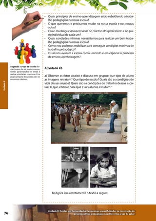 •	 Quais princípios de ensino-aprendizagem estão subsidiando o trabalho pedagógico na nossa escola?
•	 O que queremos e precisamos mudar na nossa escola e nas nossas
aulas?
•	 Quais mudanças são necessárias no coletivo dos professores e no plano individual de cada um?
•	 Quais condições mínimas necessitamos para realizar um bom trabalho pedagógico na nossa escola?
•	 Como nos podemos mobilizar para conseguir condições mínimas de
trabalho pedagógico?
•	 Os alunos avaliam a escola como um todo e em especial o processo
de ensino-aprendizagem?

Unidade II

Sugestão - Grupo de estudo: formar grupos de até quatro componentes para trabalhar os textos e
realizar atividades propostas. Este
grupo prepara discussões para os
encontros coletivos.

Atividade 26
a) Observe as fotos abaixo e discuta em grupos: que tipo de aluno
as imagens retratam? Que tipo de escola? Quais são as condições de
vida desses alunos? Quais são as condições de trabalho dessas escolas? O que, como e para quê esses alunos estudam?

b) Agora leia atentamente o texto a seguir:

76

Unidade II: Escolas em Comunidades Campesinas: especificidades na construção do
projeto político-pedagógico nas diferentes áreas do saber

 