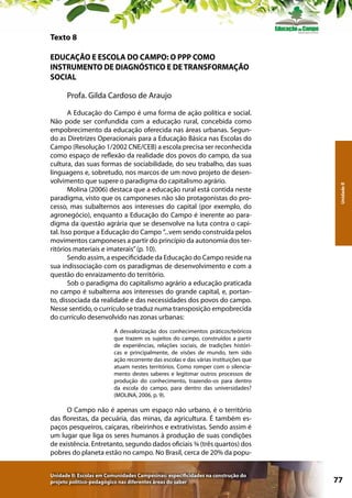 Texto 8
EDUCAÇÃO E ESCOLA DO CAMPO: O PPP COMO
INSTRUMENTO DE DIAGNÓSTICO E DE TRANSFORMAÇÃO
SOCIAL

A Educação do Campo é uma forma de ação política e social.
Não pode ser confundida com a educação rural, concebida como
empobrecimento da educação oferecida nas áreas urbanas. Segundo as Diretrizes Operacionais para a Educação Básica nas Escolas do
Campo (Resolução 1/2002 CNE/CEB) a escola precisa ser reconhecida
como espaço de reflexão da realidade dos povos do campo, da sua
cultura, das suas formas de sociabilidade, do seu trabalho, das suas
linguagens e, sobretudo, nos marcos de um novo projeto de desenvolvimento que supere o paradigma do capitalismo agrário.
Molina (2006) destaca que a educação rural está contida neste
paradigma, visto que os camponeses não são protagonistas do processo, mas subalternos aos interesses do capital (por exemplo, do
agronegócio), enquanto a Educação do Campo é inerente ao paradigma da questão agrária que se desenvolve na luta contra o capital. Isso porque a Educação do Campo ”...vem sendo construída pelos
movimentos camponeses a partir do princípio da autonomia dos territórios materiais e imaterais” (p. 10).
Sendo assim, a especificidade da Educação do Campo reside na
sua indissociação com os paradigmas de desenvolvimento e com a
questão do enraizamento do território.
Sob o paradigma do capitalismo agrário a educação praticada
no campo é subalterna aos interesses do grande capital, e, portanto, dissociada da realidade e das necessidades dos povos do campo.
Nesse sentido, o currículo se traduz numa transposição empobrecida
do currículo desenvolvido nas zonas urbanas:

Unidade II

Profa. Gilda Cardoso de Araujo

A desvalorização dos conhecimentos práticos/teóricos
que trazem os sujeitos do campo, construídos a partir
de experiências, relações sociais, de tradições históricas e principalmente, de visões de mundo, tem sido
ação recorrente das escolas e das várias instituições que
atuam nestes territórios. Como romper com o silenciamento destes saberes e legitimar outros processos de
produção do conhecimento, trazendo-os para dentro
da escola do campo, para dentro das universidades?
(MOLINA, 2006, p. 9).

O Campo não é apenas um espaço não urbano, é o território
das florestas, da pecuária, das minas, da agricultura. É também espaços pesqueiros, caiçaras, ribeirinhos e extrativistas. Sendo assim é
um lugar que liga os seres humanos à produção de suas condições
de existência. Entretanto, segundo dados oficiais ¾ (três quartos) dos
pobres do planeta estão no campo. No Brasil, cerca de 20% da popuUnidade II: Escolas em Comunidades Campesinas: especificidades na construção do
projeto político-pedagógico nas diferentes áreas do saber

77

 