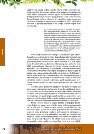 Unidade II

lação vive no campo, onde o trabalho infantil ainda é fartamente utilizado e a média de anos de estudo é muito baixa em relação às zonas
rurais. Nessas condições, a Reforma Agrária é uma medida imprescindível para diminuir as enormes desigualdades sócio-econômicas do
Campo. Todavia políticas educacionais específicas para o campo são
dimensões estratégicas extremamente relevantes (MEC, 2006). Para
Munarim as políticas educacionais do campo tiveram origem num
movimento:

78

que teve início antes no seio da sociedade civil organizada, mais propriamente, neste caso, no seio dos movimentos e organizações sociais do campo, em forma de
experiências de educação popular na formação dos seus
quadro dirigentes e de suas bases e, mais recentemente,
em forma de reivindicação de escola pública de qualidade como “direito de todos e dever do Estado” – síntese
do conceito de política pública.Assim, seria mais apropriado dizer que o MEC abre espaço na máquina estatal
para as vozes desses sujeitos organizados que já vinham
sedimentando as bases de uma política pública de Educação do Campo. (MUNARIM, 2006, p.25)

Cultural e historicamente o campo se caracterizou pelo latifúndio, pela monocultura, por técnicas de produção rudimentares. Essas
características foram desfavoráveis às demandas pela alfabetização,
que começaram a ecoar no Brasil a partir dos anos 1930 com o processo de industrialização. Somente 60 anos depois, a partir dos anos
1990, a demanda por Educação do Campo começa a se afirmar na
agenda da política nacional. O problema é que esse processo vem
sendo conduzido como uma simples transposição da educação da
cidade para o campo, agravada, ainda, por problemas de falta de infra-estrutura, professores desqualificados, falta de assistência técnica
e financeira dos órgãos centrais, isolamento das escolas, o deficitário
transporte escolar, entre outros. Com esse quadro, as escolas do campo não têm preparado nem para a vida no campo nem para a vida na
cidade.
Ademais, esses problemas acabaram por gerar medidas que
acarretaram mais problemas. Exemplo disso são a política de transporte escolar e a política de nucleação das escolas isoladas do campo
brasileiro, com o conseqüente estímulo ao fechamento de escolas. Ao
mesmo tempo em que crianças e adolescentes são submetidos a um
longo período dentro do ônibus escolar, recebem uma escolarização
com um currículo completamente desvinculado de sua realidade.
Nesse sentido, pensar o projeto político-pedagógico das Escolas do Campo requer uma reflexão sobre políticas educacionais
para a Educação do Campo como a questão dos profissionais demandados pelas Escolas do Campo que devem, no seu trabalho,
levar em conta princípios e saberes universalmente consagrados,
ao mesmo tempo em que não podem prescindir da compreensão
de que o campo possui especificidades que devem ser levadas em
conta no processo educativo. Ao refletir sobre esses profissionais
demandados pelas escolas do campo, fica evidente a necessidade

Unidade II: Escolas em Comunidades Campesinas: especificidades na construção do
projeto político-pedagógico nas diferentes áreas do saber

 
