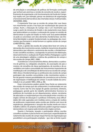 Unidade II: Escolas em Comunidades Campesinas: especificidades na construção do
projeto político-pedagógico nas diferentes áreas do saber

Unidade II

de articulação e consolidação de políticas de formação continuada
que tenham por premissa a revisão do conceito de escola e, especificamente da organização e do funcionamento da Escola do Campo.
Isso implica em, por exemplo, pensar nas dinâmicas de organização
e funcionamento democráticos das chamadas classes multisseriadas.
(MUNARIM, 2006).
É importante frisar que as escolas do campo têm suas bases
nos movimentos sociais e nas lutas por escolarização dos povos do
campo. Assim, a Educação do Campo não é um movimento que
surge a partir da iniciativa do Estado e são exatamente essas bases
que potencializam as escolas e a educação do campo no sentido de
democratizar as ações do Estado no meio rural. Essa potencialidade
só pode se concretizar com dois elementos fundamentais: raiz (história/identidade) e projeto fundamentado na pedagogia dos movimentos que formaram e ainda formam os sujeitos sociais do campo
(CHRISTÒFFOLI, 2006).
Assim, a gestão das escolas do campo deve levar em conta as
demandas dos movimentos sociais, mediante mecanismos de gestão
democrática que reforcem a autonomia das escolas, o fortalecimento dos conselhos escolares, a autogestão no processo de elaboração,
desenvolvimento e avaliação do Projeto Político-Pedagógico a partir
de uma abordagem solidária e coletiva dos problemas do campo e
das escolas do campo (MEC, 2006).
A existência e o funcionamento efetivo, democrático e autônomo de grêmios ou colegiados estudantis, de associações de pais e
mestres, de conselhos de classe participativos, de reuniões e de assembléias com toda a comunidade são instrumentos importantes de
mobilização e de consolidação da democracia nas escolas do campo.
Além disso, é fundamental que os professores das escolas do campo
participem das reuniões comunitárias e dos movimentos sociais, a
fim de garantir maiores possibilidades de convivência com as formas
de organização e mobilização do campo: “a escola isolada da comunidade é só um prédio” (MEC, 2006, p. 48).
Esses instrumentos podem perder força frente ao isolamento
das escolas do campo que são unidocentes e multisseriadas em sua
maioria. Como não há uma equipe de gestão (secretaria, diretores,
pedagogos), grande parte do trabalho administrativo funciona na
prefeitura do município ou em departamentos, setores, secretarias
de educação e o responsável por essa articulação entre a escola e os
órgãos centrais de educação é o professor. Entretanto, essas dificuldades têm sido superadas com medidas como a criação de núcleos
de professores responsáveis pelas escolas por distrito com troca de
experiências, planejamento e atuação das escolas tendo em vista o
trabalho coletivo. Os próprios professores podem organizar espaços
democráticos sem esperar pela iniciativa dos órgãos centrais.
Quanto à formação, atuação e participação efetiva nos/dos
conselhos escolares é preciso levar em conta que a especificidade do
isolamento das escolas do campo requer formas de organização que
possibilitem uma participação ampliada – que não se limite à parti-

79

 