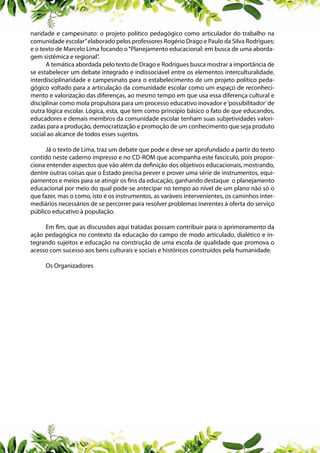 naridade e campesinato: o projeto político pedagógico como articulador do trabalho na
comunidade escolar” elaborado pelos professores Rogério Drago e Paulo da Silva Rodrigues;
e o texto de Marcelo Lima focando o “Planejamento educacional: em busca de uma abordagem sistêmica e regional”.
A temática abordada pelo texto de Drago e Rodrigues busca mostrar a importância de
se estabelecer um debate integrado e indissociável entre os elementos interculturalidade,
interdisciplinaridade e campesinato para o estabelecimento de um projeto político pedagógico voltado para a articulação da comunidade escolar como um espaço de reconhecimento e valorização das diferenças, ao mesmo tempo em que usa essa diferença cultural e
disciplinar como mola propulsora para um processo educativo inovador e ‘possibilitador’ de
outra lógica escolar. Lógica, esta, que tem como princípio básico o fato de que educandos,
educadores e demais membros da comunidade escolar tenham suas subjetividades valorizadas para a produção, democratização e promoção de um conhecimento que seja produto
social ao alcance de todos esses sujeitos.
Já o texto de Lima, traz um debate que pode e deve ser aprofundado a partir do texto
contido neste caderno impresso e no CD-ROM que acompanha este fascículo, pois proporciona entender aspectos que vão além da definição dos objetivos educacionais, mostrando,
dentre outras coisas que o Estado precisa prever e prover uma série de instrumentos, equipamentos e meios para se atingir os fins da educação, ganhando destaque o planejamento
educacional por meio do qual pode-se antecipar no tempo ao nível de um plano não só o
que fazer, mas o como, isto é os instrumentos, as varáveis intervenientes, os caminhos intermediários necessários de se percorrer para resolver problemas inerentes à oferta do serviço
público educativo à população.
Em fim, que as discussões aqui tratadas possam contribuir para o aprimoramento da
ação pedagógica no contexto da educação do campo de modo articulado, dialético e integrando sujeitos e educação na construção de uma escola de qualidade que promova o
acesso com sucesso aos bens culturais e sociais e históricos construídos pela humanidade.
Os Organizadores

 