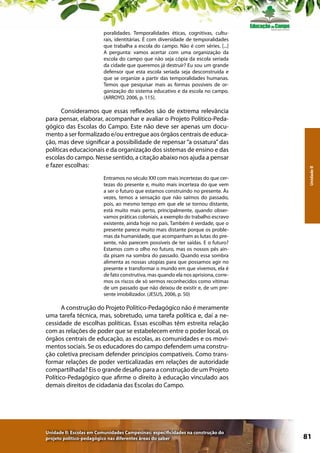 Consideramos que essas reflexões são de extrema relevância
para pensar, elaborar, acompanhar e avaliar o Projeto Político-Pedagógico das Escolas do Campo. Este não deve ser apenas um documento a ser formalizado e/ou entregue aos órgãos centrais de educação, mas deve significar a possibilidade de repensar “a ossatura” das
políticas educacionais e da organização dos sistemas de ensino e das
escolas do campo. Nesse sentido, a citação abaixo nos ajuda a pensar
e fazer escolhas:
Entramos no século XXI com mais incertezas do que certezas do presente e, muito mais incerteza do que vem
a ser o futuro que estamos construindo no presente. Às
vezes, temos a sensação que não saímos do passado,
pois, ao mesmo tempo em que ele se tornou distante,
está muito mais perto, principalmente, quando observamos práticas coloniais, a exemplo do trabalho escravo
existente, ainda hoje no país. Também é verdade, que o
presente parece muito mais distante porque os problemas da humanidade, que acompanham as lutas do presente, não parecem possíveis de ter saídas. E o futuro?
Estamos com o olho no futuro, mas os nossos pés ainda pisam na sombra do passado. Quando essa sombra
alimenta as nossas utopias para que possamos agir no
presente e transformar o mundo em que vivemos, ela é
de fato construtiva, mas quando ela nos aprisiona, corremos os riscos de só sermos reconhecidos como vítimas
de um passado que não deixou de existir e, de um presente imobilizador. (JESUS, 2006, p. 50)

Unidade II

poralidades. Temporalidades éticas, cognitivas, culturais, identitárias. É com diversidade de temporalidades
que trabalha a escola do campo. Não é com séries. [...]
A pergunta: vamos acertar com uma organização da
escola do campo que não seja cópia da escola seriada
da cidade que queremos já destruir? Eu sou um grande
defensor que esta escola seriada seja desconstruída e
que se organize a partir das temporalidades humanas.
Temos que pesquisar mais as formas possíveis de organização do sistema educativo e da escola no campo.
(ARROYO, 2006, p. 115).

A construção do Projeto Político-Pedagógico não é meramente
uma tarefa técnica, mas, sobretudo, uma tarefa política e, daí a necessidade de escolhas políticas. Essas escolhas têm estreita relação
com as relações de poder que se estabelecem entre o poder local, os
órgãos centrais de educação, as escolas, as comunidades e os movimentos sociais. Se os educadores do campo defendem uma construção coletiva precisam defender princípios compatíveis. Como transformar relações de poder verticalizadas em relações de autoridade
compartilhada? Eis o grande desafio para a construção de um Projeto
Político-Pedagógico que afirme o direito à educação vinculado aos
demais direitos de cidadania das Escolas do Campo.

Unidade II: Escolas em Comunidades Campesinas: especificidades na construção do
projeto político-pedagógico nas diferentes áreas do saber

81

 