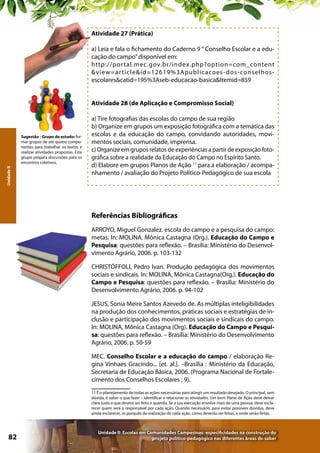Atividade 27 (Prática)
a) Leia e fala o fichamento do Caderno 9 “ Conselho Escolar e a educação do campo” disponível em:
http://por tal.mec.gov.br/index.php?option=com_content
&view=ar ticle&id=12619%3Apublicacoes- dos- conselhosescolares&catid=195%3Aseb-educacao-basica&Itemid=859
Atividade 28 (de Aplicação e Compromisso Social)

Unidade II

Sugestão - Grupo de estudo: formar grupos de até quatro componentes para trabalhar os textos e
realizar atividades propostas. Este
grupo prepara discussões para os
encontros coletivos.

a) Tire fotografias das escolas do campo de sua região
b) Organize em grupos um exposição fotográfica com a temática das
escolas e da educação do campo, convidando autoridades, movimentos sociais, comunidade, imprensa.
c) Organize em grupos relatos de experiências a partir de exposição fotográfica sobre a realidade da Educação do Campo no Espírito Santo.
d) Elabore em grupos Planos de Ação 11 para a elaboração / acompanhamento / avaliação do Projeto Político-Pedagógico de sua escola

Referências Bibliográficas
ARROYO, Miguel Gonzalez. escola do campo e a pesquisa do campo:
metas. In: MOLINA, Mônica Castagna (Org.). Educação do Campo e
Pesquisa: questões para reflexão. – Brasília: Ministério do Desenvolvimento Agrário, 2006. p. 103-132
CHRISTÓFFOLI, Pedro Ivan. Produção pedagógica dos movimentos
sociais e sindicais. In: MOLINA, Mônica Castagna(Org.). Educação do
Campo e Pesquisa: questões para reflexão. – Brasília: Ministério do
Desenvolvimento Agrário, 2006. p. 94-102
JESUS, Sonia Meire Santos Azevedo de. As múltiplas inteligibilidades
na produção dos conhecimentos, práticas sociais e estratégias de inclusão e participação dos movimentos sociais e sindicais do campo.
In: MOLINA, Mônica Castagna (Org). Educação do Campo e Pesquisa: questões para reflexão. – Brasília: Ministério do Desenvolvimento
Agrário, 2006. p. 50-59
MEC. Conselho Escolar e a educação do campo / elaboração Regina Vinhaes Gracindo... [et. al.]. –Brasília : Ministério da Educação,
Secretaria de Educação Básica, 2006. (Programa Nacional de Fortalecimento dos Conselhos Escolares ; 9).
11 É o planejamento de todas as ações necessárias para atingir um resultado desejado. O principal, sem
dúvida, é saber o que fazer – identificar e relacionar as atividades. Um bom Plano de Ação deve deixar
claro tudo o que deverá ser feito e quando. Se a sua execução envolve mais de uma pessoa, deve esclarecer quem será o responsável por cada ação. Quando necessário, para evitar possíveis dúvidas, deve
ainda esclarecer, os porquês da realização de cada ação, como deverão ser feitas, e onde serão feitas.

82

Unidade II: Escolas em Comunidades Campesinas: especificidades na construção do
projeto político-pedagógico nas diferentes áreas do saber

 
