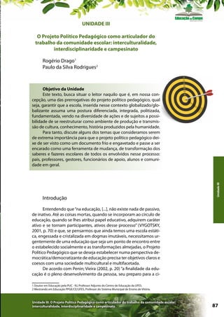 UNIDADE III
O Projeto Político Pedagógico como articulador do
trabalho da comunidade escolar: interculturalidade,
interdisciplinaridade e campesinato
Rogério Drago1
Paulo da Silva Rodrigues2

Introdução

Unidade III

Objetivo da Unidade
Este texto, busca situar o leitor naquilo que é, em nossa concepção, uma das prerrogativas do projeto político pedagógico, qual
seja, garantir que a escola, inserida nesse contexto globalizado/globalizante assuma uma postura diferenciada, integrada, politizada,
fundamentada, vendo na diversidade de ações e de sujeitos a possibilidade de se reestruturar como ambiente de produção e transmissão de cultura, conhecimento, história produzidos pela humanidade.
Para tanto, discute alguns dos temas que consideramos serem
de extrema importância para que o projeto político pedagógico deixe de ser visto como um documento frio e engavetado e passe a ser
encarado como uma ferramenta de mudança, de transformação dos
saberes e fazeres escolares de todos os envolvidos nesse processo:
pais, professores, gestores, funcionários de apoio, alunos e comunidade em geral.

Entendendo que “na educação, [...], não existe nada de passivo,
de inativo. Até as coisas mortas, quando se incorporam ao círculo de
educação, quando se lhes atribui papel educativo, adquirem caráter
ativo e se tornam participantes, ativos desse processo” (VYGOTSKY,
2001, p. 70) e que, se pensarmos que ainda temos uma escola estática, engessada e cristalizada em dogmas imutáveis, necessitamos urgentemente de uma educação que seja um ponto de encontro entre
o estabelecido socialmente e as transformações almejadas, o Projeto
Político Pedagógico que se deseja estabelecer numa perspectiva democrática/democratizante de educação precisa ter objetivos claros e
coesos com uma sociedade multicultural e multifacetada.
De acordo com Penin; Vieira (2002, p. 20) “a finalidade da educação é o pleno desenvolvimento da pessoa, seu preparo para a ci1 Doutor em Educação pela PUC - RJ, Professor Adjunto do Centro de Educação da UFES.
2 Mestrando em Educação PPGE/CE/UFES, Professor do Sistema Municipal de Ensino de Vitória.

Unidade III: O Projeto Político Pedagógico como articulador do trabalho da comunidade escolar:
interculturalidade, interdisciplinaridade e campesinato

87

 