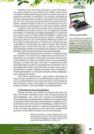 Indicação de Leitura CDROM
Visite o CD ROM ou leia o Apêndiceque acompanha este caderno e leia
os textos 1 e 2 de Drago e Rodrigues.
O texto 1 traz um relato de experiência muito rico do processo de implementação do PPP numa escola de
Vitória (ES). O texto 2 traz alguns dos
principais passos para se conhecer os
sujeitos escolares.

Unidade III

Entendemos que uma escola que deseja o sucesso de todos os
seus sujeitos precisa ter como missão formar cidadãos críticos, ativos,
envolvidos e transformadores da ação social, num processo de trocas interpessoais entre todos os envolvidos no ato educativo, almejando não
somente a preparação para o trabalho e o desenvolvimento de cidadãos,
mas, sim, viver o momento educacional presente em sua plenitude exercitando a cidadania inerente a cada ser e, ao mesmo tempo em que se
prepara, age para a transformação do mundo e das relações de trabalho.
A partir de uma visão clara e ampla sobre os pressupostos teórico-filosóficos da escola em comum com um diagnóstico apurado
da realidade, a organização do trabalho pedagógico no contexto de
uma escola que tem no Projeto Político Pedagógico o alicerce para
um trabalho democrático/democratizante precisa contemplar aspectos que culminem com a valorização das diferenças e tenha como
foco central o desenvolvimento e o incentivo às competências, particularidades e especificidades dos sujeitos escolares. Nesse sentido,
sugerimos que a escola tenha claro para si algumas ações que, se
bem planejadas, podem levar ao alcance dos objetivos e metas estabelecidos a partir do desenvolvimento das ações planejadas.
Partindo do pressuposto de que a escola é um espaço que hoje
está chamado a ser mais do que simplesmente transmissor de conhecimento, mas produtor e incentivador de saberes que emergem
da diversidade que é típica da condição humana e que a proposta de
educação no campo não foge a essa regra, é necessário que sejam
clarificados alguns conceitos acerca daquilo que acreditamos ser imprescindível para a plena comunhão entre as várias culturas que se
presentificam na escola, o diálogo sistemático entre as disciplinas –
interdisciplinaridade e a construção do projeto político pedagógico
para a educação do campo.
Dessa forma, apresentamos a seguir algumas dimensões do
espaço escolar que precisam ser consideradas para a garantia do sucesso no desenvolvimento das ações educativas numa perspectiva
que contemple a cultura, a diversidade e o conhecimento acumulado pela sociedade – interculturalidade e interdisciplinaridade.
a) Planejamento da ação pedagógica
Planejar uma aula, uma unidade, um programa de ensino, isso
tudo é de extrema importância para a boa condução/execução da
ação pedagógica, mas, o que seria o processo de planejamento?
Como desenvolver um planejamento condizente com a proposta que
se quer desenvolver? Que tipo de planejamento a realidade da escola pretende assumir como postura metodológica e didática? Essas e
tantas outras questões povoam o imaginário educacional, quando
se tem em mente que planejar é muito mais do que simplesmente
preencher um formulário, uma ficha, uma norma burocrática.
Planejar seria analisar uma dada realidade sobre as condições existentes e prever as formas alternativas de ação
para superar as dificuldades ou alcançar os objetivos desejados (HIDT, apud DRAGO et al, 1998, p. 29).

Unidade III: O Projeto Político Pedagógico como articulador do trabalho da comunidade escolar:
interculturalidade, interdisciplinaridade e campesinato

89

 