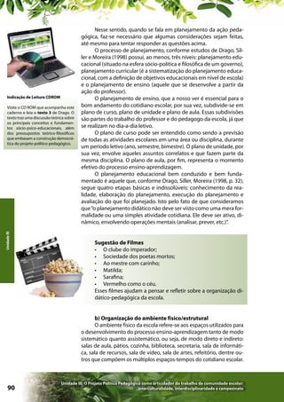 Indicação de Leitura CDROM

Unidade III

Visite o CD ROM que acompanha este
caderno e leia o texto 3 de Drago. O
texto traz uma discussão teórica sobre
os principais conceitos e fundamentos sócio-psico-educacionais, além
dos pressupostos teórico-filosóficos
que embasam a construção democrática do projeto político pedagógico.

Nesse sentido, quando se fala em planejamento da ação pedagógica, faz-se necessário que algumas considerações sejam feitas,
até mesmo para tentar responder as questões acima.
O processo de planejamento, conforme estudos de Drago, Siller e Moreira (1998) possui, ao menos, três níveis: planejamento educacional (situado na esfera sócio-política e filosófica de um governo),
planejamento curricular (é a sistematização do planejamento educacional, com a definição de objetivos educacionais em nível de escola)
e o planejamento de ensino (aquele que se desenvolve a partir da
ação do professor).
O planejamento de ensino, que a nosso ver é essencial para o
bom andamento do cotidiano escolar, por sua vez, subdivide-se em
plano de curso, plano de unidade e plano de aula. Essas subdivisões
são partes do trabalho do professor e do pedagogo da escola, já que
se realizam no dia-a-dia letivo.
O plano de curso pode ser entendido como sendo a previsão
de todas as atividades escolares em uma área ou disciplina, durante
um período letivo (ano, semestre, bimestre). O plano de unidade, por
sua vez, envolve aqueles assuntos correlatos e que fazem parte da
mesma disciplina. O plano de aula, por fim, representa o momento
efetivo do processo ensino-aprendizagem.
O planejamento educacional bem conduzido e bem fundamentado é aquele que, conforme Drago, Siller, Moreira (1998, p. 32),
segue quatro etapas básicas e indissolúveis: conhecimento da realidade, elaboração do planejamento, execução do planejamento e
avaliação do que foi planejado. Isto pelo fato de que consideramos
que “o planejamento didático não deve ser visto como uma mera formalidade ou uma simples atividade cotidiana. Ele deve ser ativo, dinâmico, envolvendo operações mentais (analisar, prever, etc.)”.
Sugestão de Filmes
•	 O clube do imperador;
•	 Sociedade dos poetas mortos;
•	 Ao mestre com carinho;
•	 Matilda;
•	 Sarafina;
•	 Vermelho como o céu.
Esses filmes ajudam a pensar e refletir sobre a organização didático-pedagógica da escola.
b) Organização do ambiente físico/estrutural
O ambiente físico da escola refere-se aos espaços utilizados para
o desenvolvimento do processo ensino-aprendizagem tanto de modo
sistemático quanto assistemático, ou seja, de modo direto e indireto:
salas de aula, pátios, cozinha, biblioteca, secretaria, sala de informática, sala de recursos, sala de vídeo, sala de artes, refeitório, dentre outros que compõem os múltiplos espaços-tempos do cotidiano escolar.

90

Unidade III: O Projeto Político Pedagógico como articulador do trabalho da comunidade escolar:
interculturalidade, interdisciplinaridade e campesinato

 