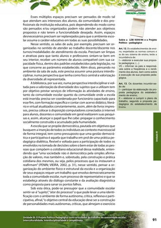 Sobre a LDB 9394/96 e o Projeto
Político – pedagógico
Art. 12. Os estabelecimentos de ensino, respeitadas as normas comuns e
as do seu sistema de ensino, terão a
incumbência de:
I – elaborar e executar sua proposta pedagógica; (...)
VII – informar os pais e responsáveis sobre a freqüência e o rendimento dos alunos, bem como sobre
a execução de sua proposta pedagógica.
Art. 13. Os docentes incumbir-seão de:
I – participar da elaboração da proposta pedagógica do estabelecimento de ensino;
II – elaborar e cumprir o plano de
trabalho, segundo a proposta pedagógica do estabelecimento de
Ensino.

Unidade III: O Projeto Político Pedagógico como articulador do trabalho da comunidade escolar:
interculturalidade, interdisciplinaridade e campesinato

Unidade III

Esses múltiplos espaços precisam ser pensados de modo tal
que atendam aos interesses dos alunos, da comunidade e dos profissionais da instituição educativa, pois dependendo do modo como
são pensados e/ou organizados podem não atender aos objetivos
propostos e não terem a funcionalidade desejada. Assim, espaços
desnecessários precisam ser replanejados para que o ambiente escolar assuma o caráter educativo em todas as suas possibilidades.
Nesse sentido, as salas de aula, por exemplo, precisam ser organizadas no sentido de atender ao trabalho docente/discente nos
turnos/modalidades de atendimento da escola. Precisam ser limpas
e atrativas para que tanto alunos e professores sintam-se bem em
seu interior; receber um número de alunos compatível com sua capacidade física, dentro dos padrões estabelecidos pela legislação, no
que concerne ao parâmetro estabelecido. Além disso, pensando no
ambiente da sala de aula, este precisa assumir uma postura interdisciplinar, numa perspectiva que tenha como foco central a valorização
da diversidade ali representada.
A biblioteca, por sua vez, numa perspectiva interdisciplinar e voltada para a valorização da diversidade dos sujeitos que a utilizam tem
por objetivo prestar serviços de informação às atividades de ensino,
tanto da comunidade escolar quanto da comunidade onde a escola
está inserida; precisa ser coordenada por funcionário capacitado para
esse fim, com formação específica e contar com acervo didático, literário e virtual atualizados constantemente, assim, além de livros impressos, precisa colocar à disposição computadores conectados à internet
para alunos, docentes e comunidade em geral realizarem suas pesquisas e, assim, alcançar o papel que lhe cabe: propagar o conhecimento
socialmente construído e acumulado pela humanidade.
A escola que se propõe democrática, pautada em objetivos que
busquem a inserção de todos os indivíduos ao contexto macrossocial
de forma integral, tem como pressuposto que uma gestão democrática e participativa é aquela que trabalha em prol de uma prática pedagógica dialética, flexível e voltada para a participação de todos os
envolvidos na tomada de decisões sobre o bem estar de todas as pessoas que compõem o cotidiano educacional dessa realidade, entendendo que “uma sociedade não é democrática pela simples afirmação de valores, mas também e, sobretudo, pela construção e prática
cotidiana dos mesmos, ou seja, pelos processos que os instauram e
reafirmam” (PENIN; VIEIRA, 2002, p. 31), nesse sentido, pensar a organização do ambiente físico e estrutural da escola e a organização
de seus espaços requer um trabalho que envolva democraticamente
toda a comunidade escolar, num processo de representativo e que se
estabeleça através do diálogo constante e da avaliação diagnóstica
como proposta para sanar os pontos falhos.
Sob esta ótica, pode-se pressupor que a comunidade escolar
sentir-se-á “sujeito”, “ator do processo” o que pode levar a uma identificação com o ambiente de forma autônoma, crítica, reflexiva e participativa, afinal, “o objetivo central da educação deve ser a construção
de personalidades mais autônomas, críticas, que almejam o exercício

91

 