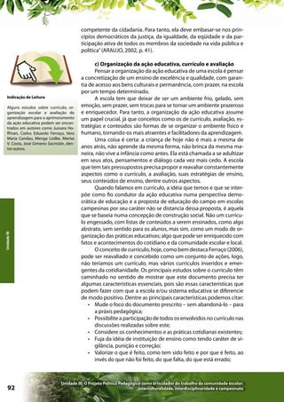 competente da cidadania. Para tanto, ela deve embasar-se nos princípios democráticos da justiça, da igualdade, da eqüidade e da participação ativa de todos os membros da sociedade na vida pública e
política” (ARAUJO, 2002, p. 41).

Indicação de Leitura

Unidade III

Alguns estudos sobre currículo, organização escolar e avaliação da
aprendizagem para o aprimoramento
da ação educativa podem ser encontrados em autores como Jussara Hoffman, Carlos Eduardo Ferraço, Vera
Maria Candau, Menga Lüdke, Marisa
V. Costa, José Gimeno Sacristán, dentre outros.

92

c) Organização da ação educativa, currículo e avaliação
Pensar a organização da ação educativa de uma escola é pensar
a concretização de um ensino de excelência e qualidade, com garantia de acesso aos bens culturais e permanência, com prazer, na escola
por um tempo determinado.
A escola tem que deixar de ser um ambiente frio, gelado, sem
emoção, sem prazer, sem trocas para se tornar um ambiente prazeroso
e enriquecedor. Para tanto, a organização da ação educativa assume
um papel crucial, já que conceitos como os de currículo, avaliação, estratégias e conteúdos são formas de se organizar o ambiente físico e
humano, tornando-os mais atraentes e facilitadores da aprendizagem.
Uma coisa é certa: a criança de hoje não é mais a mesma de
anos atrás, não aprende da mesma forma, não brinca da mesma maneira, não vive a infância como antes. Ela está chamada a se adultizar
em seus atos, pensamentos e diálogo cada vez mais cedo. A escola
que tem tais pressupostos precisa propor e reavaliar constantemente
aspectos como o currículo, a avaliação, suas estratégias de ensino,
seus conteúdos de ensino, dentre outros aspectos.
Quando falamos em currículo, a idéia que temos e que se interpõe como fio condutor da ação educativa numa perspectiva democrática de educação e a proposta de educação do campo em escolas
campesinas por seu caráter não se distancia dessa proposta, é aquela
que se baseia numa concepção de construção social. Não um currículo engessado, com listas de conteúdos a serem ensinados, como algo
abstrato, sem sentido para os alunos, mas sim, como um modo de organização das práticas educativas; algo que pode ser enriquecido com
fatos e acontecimentos do cotidiano e da comunidade escolar e local.
O conceito de currículo, hoje, como bem destaca Ferraço (2006),
pode ser reavaliado e concebido como um conjunto de ações, logo,
não teríamos um currículo, mas vários currículos inseridos e emergentes da cotidianidade. Os principais estudos sobre o currículo têm
caminhado no sentido de mostrar que este documento precisa ter
algumas características essenciais, pois são essas características que
podem fazer com que a escola e/ou sistema educativa se diferencie
de modo positivo. Dentre as principais características podemos citar:
•	 Mude o foco do documento prescrito – sem abandoná-lo – para
a práxis pedagógica;
•	 Possibilite a participação de todos os envolvidos no currículo nas
discussões realizadas sobre este;
•	 Considere os conhecimentos e as práticas cotidianas existentes;
•	 Fuja da idéia de instituição de ensino como tendo caráter de vigilância, punição e correção;
•	 Valorize o que é feito, como tem sido feito e por que é feito, ao
invés do que não foi feito, do que falta, do que está errado;

Unidade III: O Projeto Político Pedagógico como articulador do trabalho da comunidade escolar:
interculturalidade, interdisciplinaridade e campesinato

 