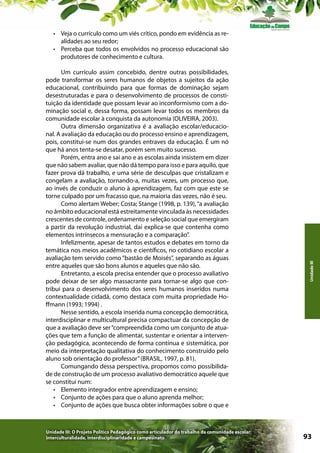 Um currículo assim concebido, dentre outras possibilidades,
pode transformar os seres humanos de objetos a sujeitos da ação
educacional, contribuindo para que formas de dominação sejam
desestruturadas e para o desenvolvimento de processos de constituição da identidade que possam levar ao inconformismo com a dominação social e, dessa forma, possam levar todos os membros da
comunidade escolar à conquista da autonomia (OLIVEIRA, 2003).
Outra dimensão organizativa é a avaliação escolar/educacional. A avaliação da educação ou do processo ensino e aprendizagem,
pois, constitui-se num dos grandes entraves da educação. É um nó
que há anos tenta-se desatar, porém sem muito sucesso.
Porém, entra ano e sai ano e as escolas ainda insistem em dizer
que não sabem avaliar, que não dá tempo para isso e para aquilo, que
fazer prova dá trabalho, e uma série de desculpas que cristalizam e
congelam a avaliação, tornando-a, muitas vezes, um processo que,
ao invés de conduzir o aluno à aprendizagem, faz com que este se
torne culpado por um fracasso que, na maioria das vezes, não é seu.
Como alertam Weber; Costa; Stange (1998, p. 139), “a avaliação
no âmbito educacional está estreitamente vinculada às necessidades
crescentes de controle, ordenamento e seleção social que emergiram
a partir da revolução industrial, daí explica-se que contenha como
elementos intrínsecos a mensuração e a comparação”.
Infelizmente, apesar de tantos estudos e debates em torno da
temática nos meios acadêmicos e científicos, no cotidiano escolar a
avaliação tem servido como “bastão de Moisés”, separando as águas
entre aqueles que são bons alunos e aqueles que não são.
Entretanto, a escola precisa entender que o processo avaliativo
pode deixar de ser algo massacrante para tornar-se algo que contribui para o desenvolvimento dos seres humanos inseridos numa
contextualidade cidadã, como destaca com muita propriedade Hoffmann (1993; 1994) .
Nesse sentido, a escola inserida numa concepção democrática,
interdisciplinar e multicultural precisa compactuar da concepção de
que a avaliação deve ser “compreendida como um conjunto de atuações que tem a função de alimentar, sustentar e orientar a intervenção pedagógica, acontecendo de forma contínua e sistemática, por
meio da interpretação qualitativa do conhecimento construído pelo
aluno sob orientação do professor” (BRASIL, 1997, p. 81).
Comungando dessa perspectiva, propomos como possibilidade de construção de um processo avaliativo democrático aquele que
se constitui num:
•	 Elemento integrador entre aprendizagem e ensino;
•	 Conjunto de ações para que o aluno aprenda melhor;
•	 Conjunto de ações que busca obter informações sobre o que e

Unidade III: O Projeto Político Pedagógico como articulador do trabalho da comunidade escolar:
interculturalidade, interdisciplinaridade e campesinato

Unidade III

•	 Veja o currículo como um viés crítico, pondo em evidência as realidades ao seu redor;
•	 Perceba que todos os envolvidos no processo educacional são
produtores de conhecimento e cultura.

93

 