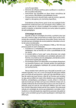 como foi aprendido;
•	 Elemento de reflexão contínua para o professor e a escola sobre sua prática educativa;
•	 Instrumento que possibilita ao aluno tomar consciência de
seus avanços, dificuldades e possibilidades futuras;
•	 Processo que ocorre durante toda a ação de ensino e aprendizagem e, não apenas, em momentos específicos;

Unidade III

Entendendo-se dessa forma, parte-se de uma avaliação fundamentalmente tradicional para uma concepção crítica, dialética, praxiológica, onde não só o aluno é avaliado, mas também o ensino, a
escola, as relações, os docentes, técnicos, em suma, todos os sujeitos
da ação pedagógica.
d) Estratégias de ensino
Quando se fala em estratégias de ensino, a primeira coisa que
nos vem à mente é algo concernente ao modo como se dá a transmissão dos conteúdos culturalmente construídos. Porém, temos observado que por estratégias de ensino podemos vislumbrar uma série de outras considerações.
Segundo Rosemberg; Lima; Valladares (1998, p. 102-103) esse
processo pode ser assim sintetizado:
•	 Considera-se a metodologia como parte indissociável do ato
pedagógico, não se levando em conta a possibilidade de ela
ser neutra;
•	 O método define o “como agir”, numa dimensão mais ampla
que as estratégias, entendidas como atividades aplicáveis a diferentes circunstâncias do ato pedagógico, atendendo ao direcionamento traçado pelo método;
•	 As estratégias devem ser adequadas às tecnologias disponíveis
no momento histórico, sem, contudo, perder sua especificidade de ação pedagógica mediadora do contato aluno/professor/conhecimento.
Nesse sentido é bom salientar que a não pode se prender a um
método específico, mas, sim, a uma concepção de educação voltada
para uma linha de pensamento e ação que seja identificada com o
tipo de sujeito que quer formar, o tipo de ser humano que acredita,
ou seja, precisa refletir de modo crítico-dialético suas concepções filosóficas, antropológicas, psicológicas e sociais, afinal, é a linha de
ação da escola que vai fazer com que esse ambiente rompa com as
mazelas tradicionais do ensino bancário e passe a ser uma via de mobilização social em prol de uma educação dialética que tem como
foco central a libertação intelectual dos seus sujeitos. Uma educação
calcada em estratégias de ensino que perpetuam a servidão, o conteudismo e a desvalorização das experiências pessoais não pode ter
lugar numa sociedade que prima pela equalização e valorização das
diferenças.

94

Unidade III: O Projeto Político Pedagógico como articulador do trabalho da comunidade escolar:
interculturalidade, interdisciplinaridade e campesinato

 